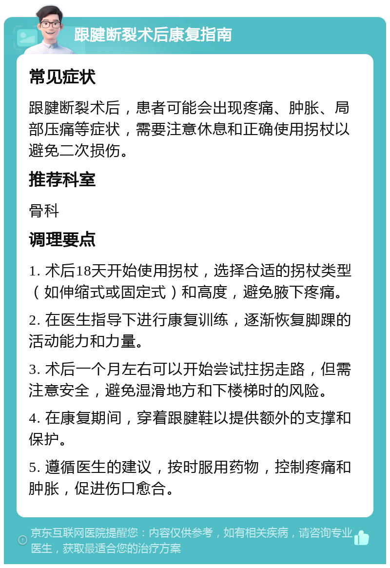 跟腱断裂术后康复指南 常见症状 跟腱断裂术后，患者可能会出现疼痛、肿胀、局部压痛等症状，需要注意休息和正确使用拐杖以避免二次损伤。 推荐科室 骨科 调理要点 1. 术后18天开始使用拐杖，选择合适的拐杖类型（如伸缩式或固定式）和高度，避免腋下疼痛。 2. 在医生指导下进行康复训练，逐渐恢复脚踝的活动能力和力量。 3. 术后一个月左右可以开始尝试拄拐走路，但需注意安全，避免湿滑地方和下楼梯时的风险。 4. 在康复期间，穿着跟腱鞋以提供额外的支撑和保护。 5. 遵循医生的建议，按时服用药物，控制疼痛和肿胀，促进伤口愈合。