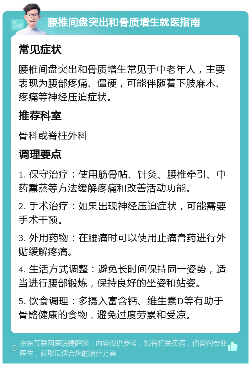 腰椎间盘突出和骨质增生就医指南 常见症状 腰椎间盘突出和骨质增生常见于中老年人，主要表现为腰部疼痛、僵硬，可能伴随着下肢麻木、疼痛等神经压迫症状。 推荐科室 骨科或脊柱外科 调理要点 1. 保守治疗：使用筋骨帖、针灸、腰椎牵引、中药熏蒸等方法缓解疼痛和改善活动功能。 2. 手术治疗：如果出现神经压迫症状，可能需要手术干预。 3. 外用药物：在腰痛时可以使用止痛膏药进行外贴缓解疼痛。 4. 生活方式调整：避免长时间保持同一姿势，适当进行腰部锻炼，保持良好的坐姿和站姿。 5. 饮食调理：多摄入富含钙、维生素D等有助于骨骼健康的食物，避免过度劳累和受凉。