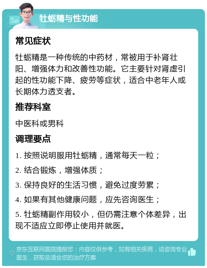 牡蛎精与性功能 常见症状 牡蛎精是一种传统的中药材，常被用于补肾壮阳、增强体力和改善性功能。它主要针对肾虚引起的性功能下降、疲劳等症状，适合中老年人或长期体力透支者。 推荐科室 中医科或男科 调理要点 1. 按照说明服用牡蛎精，通常每天一粒； 2. 结合锻炼，增强体质； 3. 保持良好的生活习惯，避免过度劳累； 4. 如果有其他健康问题，应先咨询医生； 5. 牡蛎精副作用较小，但仍需注意个体差异，出现不适应立即停止使用并就医。