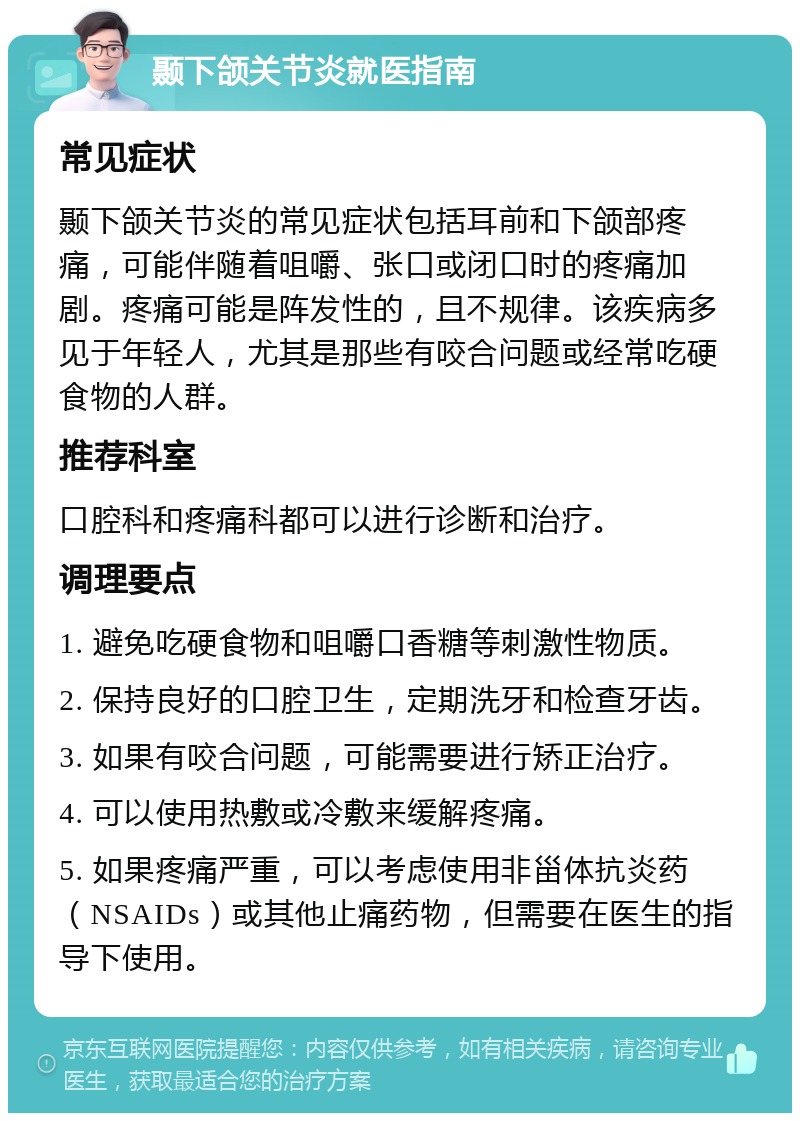 颞下颌关节炎就医指南 常见症状 颞下颌关节炎的常见症状包括耳前和下颌部疼痛，可能伴随着咀嚼、张口或闭口时的疼痛加剧。疼痛可能是阵发性的，且不规律。该疾病多见于年轻人，尤其是那些有咬合问题或经常吃硬食物的人群。 推荐科室 口腔科和疼痛科都可以进行诊断和治疗。 调理要点 1. 避免吃硬食物和咀嚼口香糖等刺激性物质。 2. 保持良好的口腔卫生，定期洗牙和检查牙齿。 3. 如果有咬合问题，可能需要进行矫正治疗。 4. 可以使用热敷或冷敷来缓解疼痛。 5. 如果疼痛严重，可以考虑使用非甾体抗炎药（NSAIDs）或其他止痛药物，但需要在医生的指导下使用。