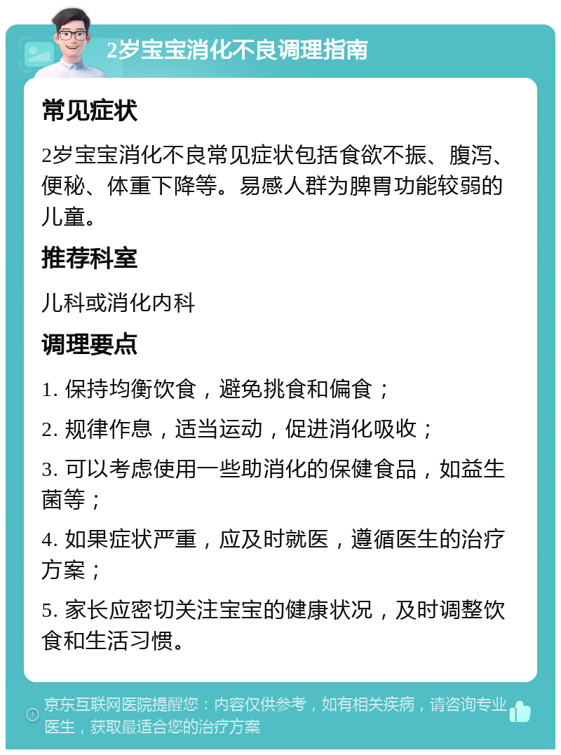 2岁宝宝消化不良调理指南 常见症状 2岁宝宝消化不良常见症状包括食欲不振、腹泻、便秘、体重下降等。易感人群为脾胃功能较弱的儿童。 推荐科室 儿科或消化内科 调理要点 1. 保持均衡饮食，避免挑食和偏食； 2. 规律作息，适当运动，促进消化吸收； 3. 可以考虑使用一些助消化的保健食品，如益生菌等； 4. 如果症状严重，应及时就医，遵循医生的治疗方案； 5. 家长应密切关注宝宝的健康状况，及时调整饮食和生活习惯。