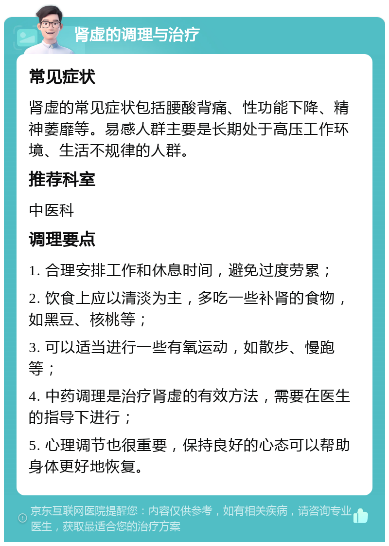 肾虚的调理与治疗 常见症状 肾虚的常见症状包括腰酸背痛、性功能下降、精神萎靡等。易感人群主要是长期处于高压工作环境、生活不规律的人群。 推荐科室 中医科 调理要点 1. 合理安排工作和休息时间，避免过度劳累； 2. 饮食上应以清淡为主，多吃一些补肾的食物，如黑豆、核桃等； 3. 可以适当进行一些有氧运动，如散步、慢跑等； 4. 中药调理是治疗肾虚的有效方法，需要在医生的指导下进行； 5. 心理调节也很重要，保持良好的心态可以帮助身体更好地恢复。