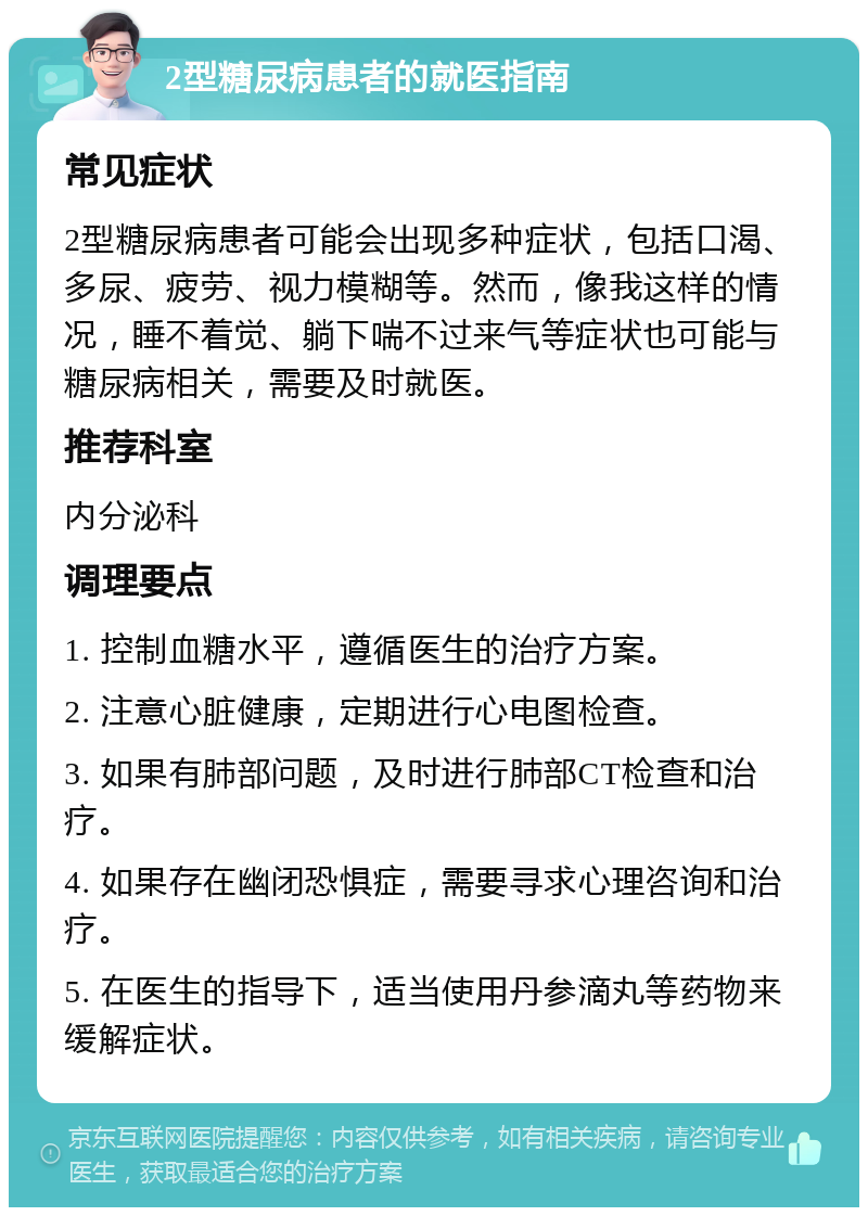 2型糖尿病患者的就医指南 常见症状 2型糖尿病患者可能会出现多种症状，包括口渴、多尿、疲劳、视力模糊等。然而，像我这样的情况，睡不着觉、躺下喘不过来气等症状也可能与糖尿病相关，需要及时就医。 推荐科室 内分泌科 调理要点 1. 控制血糖水平，遵循医生的治疗方案。 2. 注意心脏健康，定期进行心电图检查。 3. 如果有肺部问题，及时进行肺部CT检查和治疗。 4. 如果存在幽闭恐惧症，需要寻求心理咨询和治疗。 5. 在医生的指导下，适当使用丹参滴丸等药物来缓解症状。