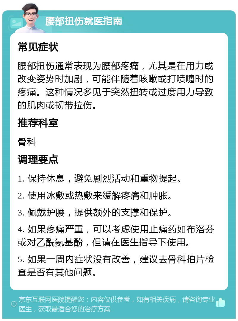 腰部扭伤就医指南 常见症状 腰部扭伤通常表现为腰部疼痛，尤其是在用力或改变姿势时加剧，可能伴随着咳嗽或打喷嚏时的疼痛。这种情况多见于突然扭转或过度用力导致的肌肉或韧带拉伤。 推荐科室 骨科 调理要点 1. 保持休息，避免剧烈活动和重物提起。 2. 使用冰敷或热敷来缓解疼痛和肿胀。 3. 佩戴护腰，提供额外的支撑和保护。 4. 如果疼痛严重，可以考虑使用止痛药如布洛芬或对乙酰氨基酚，但请在医生指导下使用。 5. 如果一周内症状没有改善，建议去骨科拍片检查是否有其他问题。