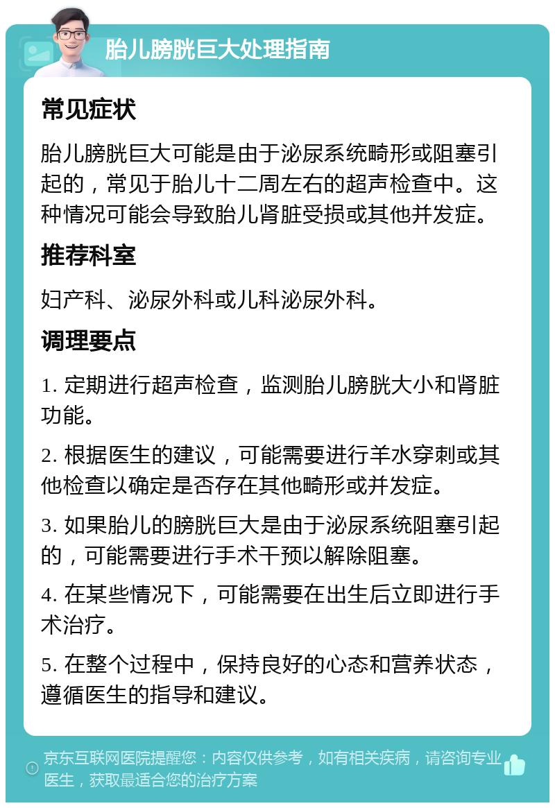 胎儿膀胱巨大处理指南 常见症状 胎儿膀胱巨大可能是由于泌尿系统畸形或阻塞引起的，常见于胎儿十二周左右的超声检查中。这种情况可能会导致胎儿肾脏受损或其他并发症。 推荐科室 妇产科、泌尿外科或儿科泌尿外科。 调理要点 1. 定期进行超声检查，监测胎儿膀胱大小和肾脏功能。 2. 根据医生的建议，可能需要进行羊水穿刺或其他检查以确定是否存在其他畸形或并发症。 3. 如果胎儿的膀胱巨大是由于泌尿系统阻塞引起的，可能需要进行手术干预以解除阻塞。 4. 在某些情况下，可能需要在出生后立即进行手术治疗。 5. 在整个过程中，保持良好的心态和营养状态，遵循医生的指导和建议。