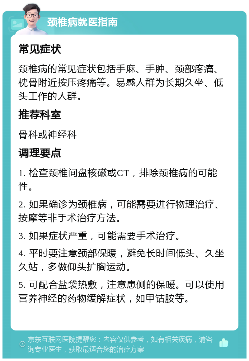 颈椎病就医指南 常见症状 颈椎病的常见症状包括手麻、手肿、颈部疼痛、枕骨附近按压疼痛等。易感人群为长期久坐、低头工作的人群。 推荐科室 骨科或神经科 调理要点 1. 检查颈椎间盘核磁或CT，排除颈椎病的可能性。 2. 如果确诊为颈椎病，可能需要进行物理治疗、按摩等非手术治疗方法。 3. 如果症状严重，可能需要手术治疗。 4. 平时要注意颈部保暖，避免长时间低头、久坐久站，多做仰头扩胸运动。 5. 可配合盐袋热敷，注意患侧的保暖。可以使用营养神经的药物缓解症状，如甲钴胺等。