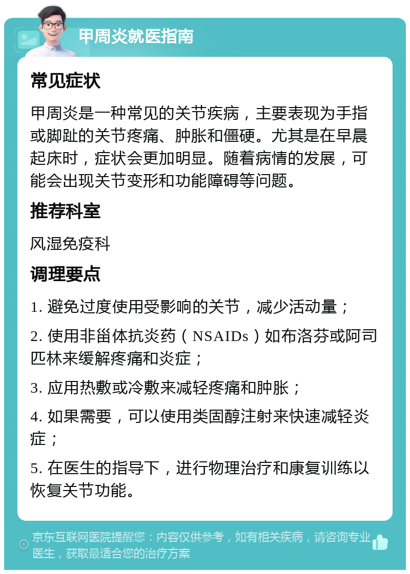 甲周炎就医指南 常见症状 甲周炎是一种常见的关节疾病，主要表现为手指或脚趾的关节疼痛、肿胀和僵硬。尤其是在早晨起床时，症状会更加明显。随着病情的发展，可能会出现关节变形和功能障碍等问题。 推荐科室 风湿免疫科 调理要点 1. 避免过度使用受影响的关节，减少活动量； 2. 使用非甾体抗炎药（NSAIDs）如布洛芬或阿司匹林来缓解疼痛和炎症； 3. 应用热敷或冷敷来减轻疼痛和肿胀； 4. 如果需要，可以使用类固醇注射来快速减轻炎症； 5. 在医生的指导下，进行物理治疗和康复训练以恢复关节功能。