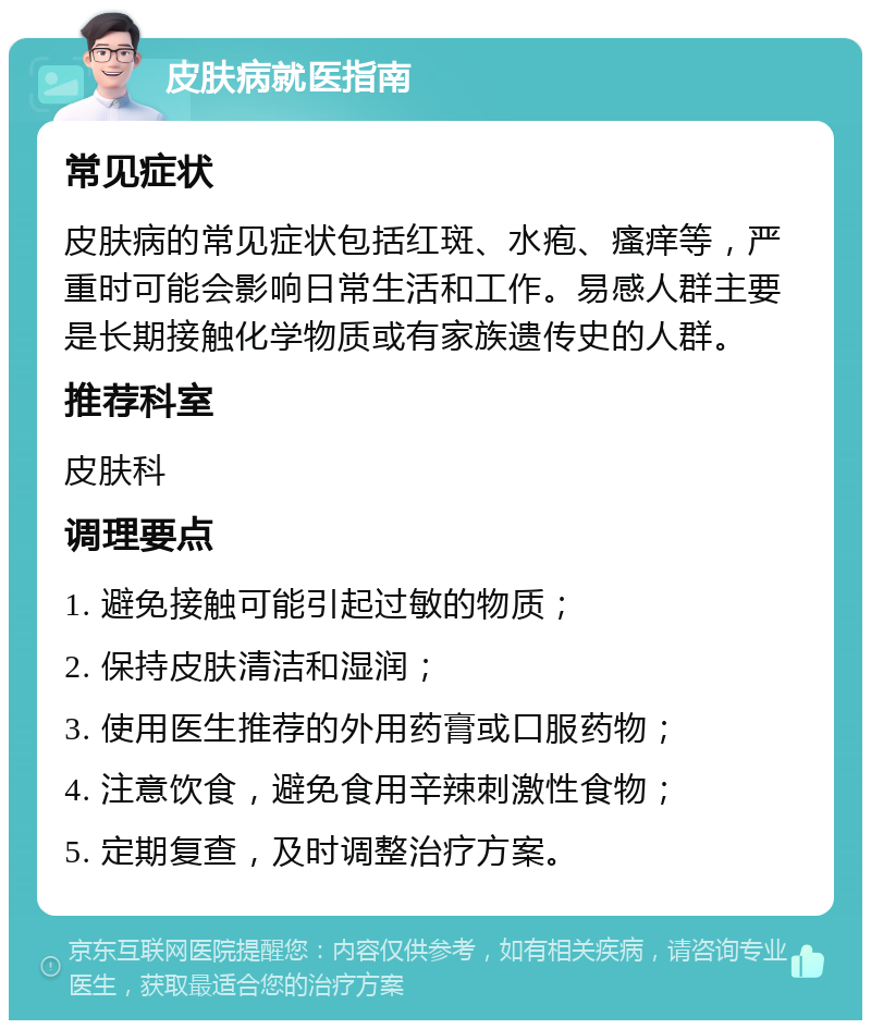 皮肤病就医指南 常见症状 皮肤病的常见症状包括红斑、水疱、瘙痒等，严重时可能会影响日常生活和工作。易感人群主要是长期接触化学物质或有家族遗传史的人群。 推荐科室 皮肤科 调理要点 1. 避免接触可能引起过敏的物质； 2. 保持皮肤清洁和湿润； 3. 使用医生推荐的外用药膏或口服药物； 4. 注意饮食，避免食用辛辣刺激性食物； 5. 定期复查，及时调整治疗方案。