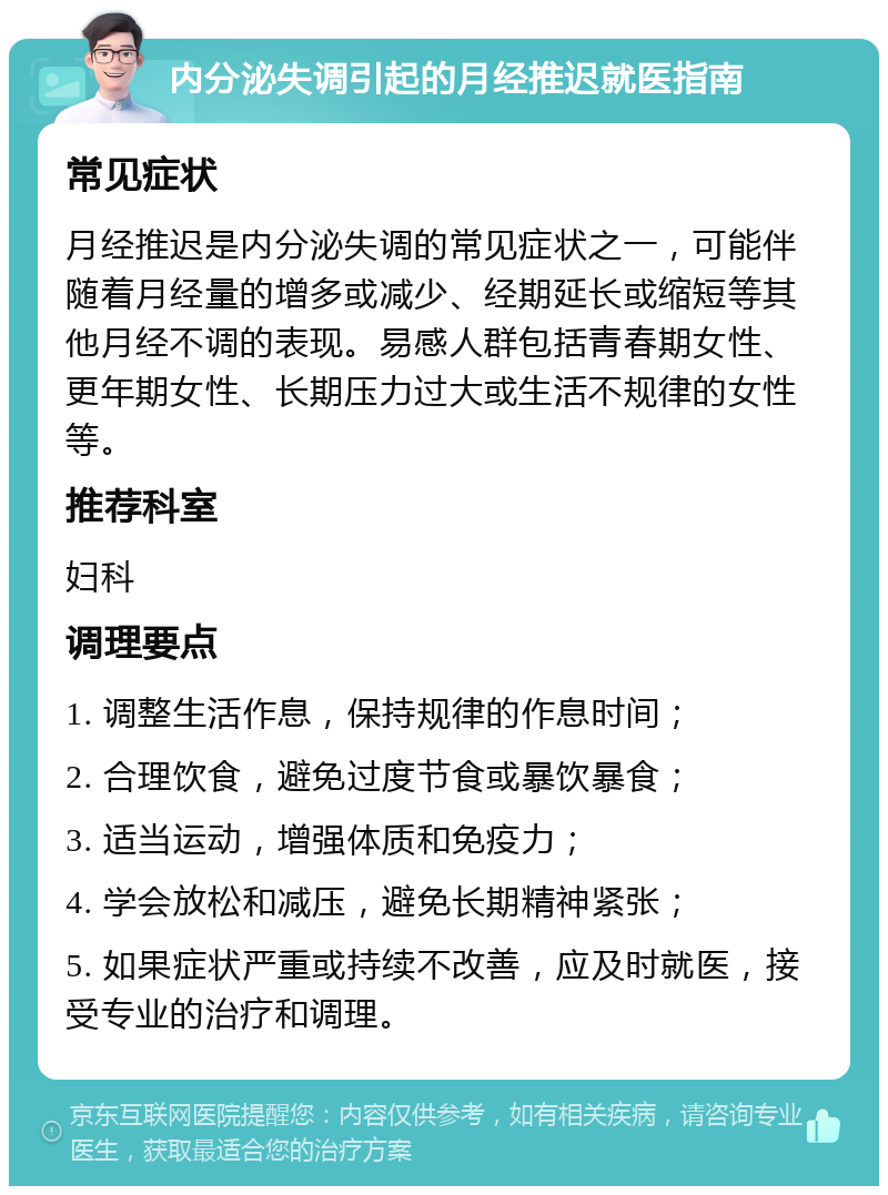 内分泌失调引起的月经推迟就医指南 常见症状 月经推迟是内分泌失调的常见症状之一，可能伴随着月经量的增多或减少、经期延长或缩短等其他月经不调的表现。易感人群包括青春期女性、更年期女性、长期压力过大或生活不规律的女性等。 推荐科室 妇科 调理要点 1. 调整生活作息，保持规律的作息时间； 2. 合理饮食，避免过度节食或暴饮暴食； 3. 适当运动，增强体质和免疫力； 4. 学会放松和减压，避免长期精神紧张； 5. 如果症状严重或持续不改善，应及时就医，接受专业的治疗和调理。