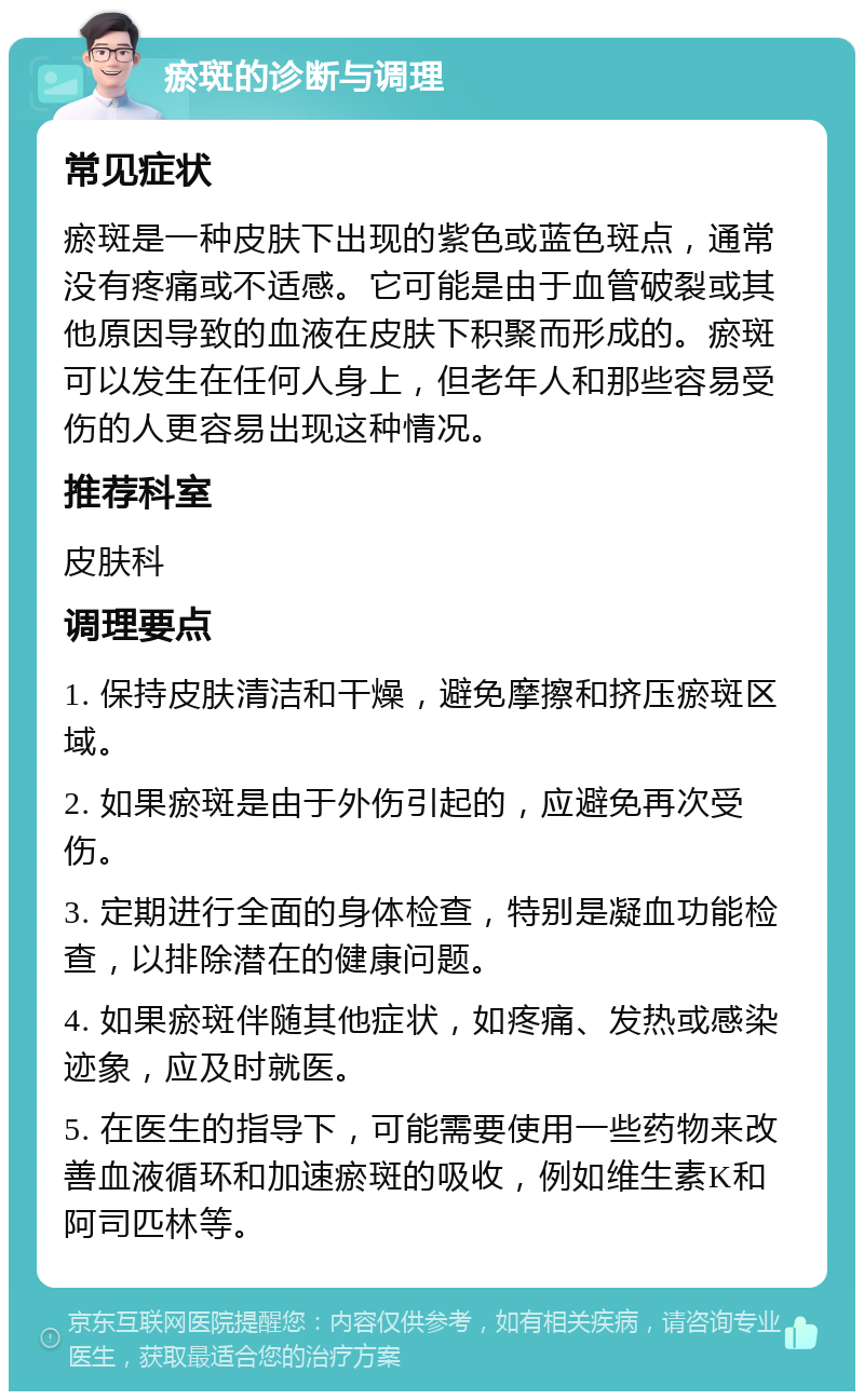 瘀斑的诊断与调理 常见症状 瘀斑是一种皮肤下出现的紫色或蓝色斑点，通常没有疼痛或不适感。它可能是由于血管破裂或其他原因导致的血液在皮肤下积聚而形成的。瘀斑可以发生在任何人身上，但老年人和那些容易受伤的人更容易出现这种情况。 推荐科室 皮肤科 调理要点 1. 保持皮肤清洁和干燥，避免摩擦和挤压瘀斑区域。 2. 如果瘀斑是由于外伤引起的，应避免再次受伤。 3. 定期进行全面的身体检查，特别是凝血功能检查，以排除潜在的健康问题。 4. 如果瘀斑伴随其他症状，如疼痛、发热或感染迹象，应及时就医。 5. 在医生的指导下，可能需要使用一些药物来改善血液循环和加速瘀斑的吸收，例如维生素K和阿司匹林等。