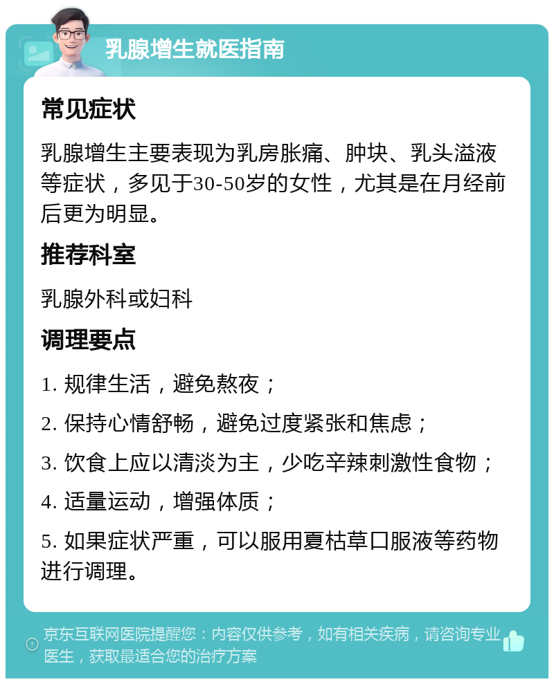 乳腺增生就医指南 常见症状 乳腺增生主要表现为乳房胀痛、肿块、乳头溢液等症状，多见于30-50岁的女性，尤其是在月经前后更为明显。 推荐科室 乳腺外科或妇科 调理要点 1. 规律生活，避免熬夜； 2. 保持心情舒畅，避免过度紧张和焦虑； 3. 饮食上应以清淡为主，少吃辛辣刺激性食物； 4. 适量运动，增强体质； 5. 如果症状严重，可以服用夏枯草口服液等药物进行调理。