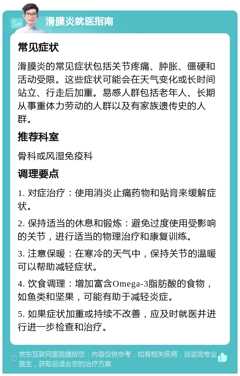 滑膜炎就医指南 常见症状 滑膜炎的常见症状包括关节疼痛、肿胀、僵硬和活动受限。这些症状可能会在天气变化或长时间站立、行走后加重。易感人群包括老年人、长期从事重体力劳动的人群以及有家族遗传史的人群。 推荐科室 骨科或风湿免疫科 调理要点 1. 对症治疗：使用消炎止痛药物和贴膏来缓解症状。 2. 保持适当的休息和锻炼：避免过度使用受影响的关节，进行适当的物理治疗和康复训练。 3. 注意保暖：在寒冷的天气中，保持关节的温暖可以帮助减轻症状。 4. 饮食调理：增加富含Omega-3脂肪酸的食物，如鱼类和坚果，可能有助于减轻炎症。 5. 如果症状加重或持续不改善，应及时就医并进行进一步检查和治疗。