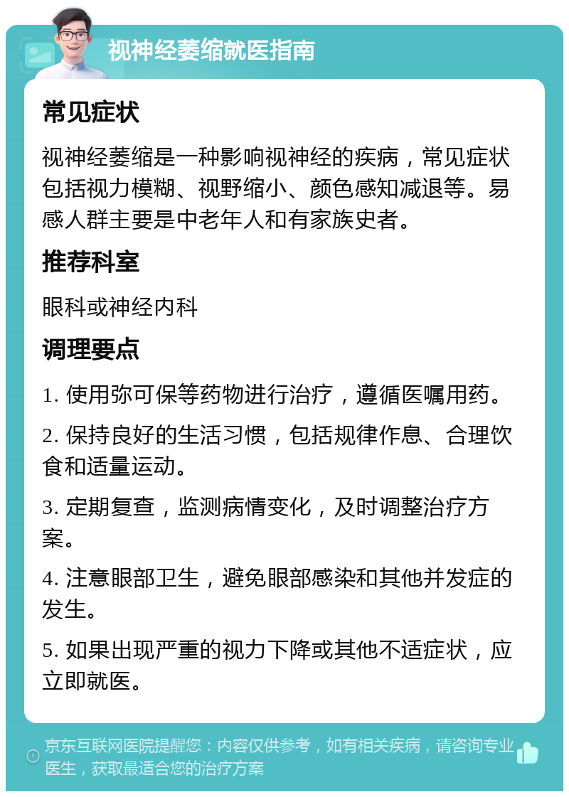 视神经萎缩就医指南 常见症状 视神经萎缩是一种影响视神经的疾病，常见症状包括视力模糊、视野缩小、颜色感知减退等。易感人群主要是中老年人和有家族史者。 推荐科室 眼科或神经内科 调理要点 1. 使用弥可保等药物进行治疗，遵循医嘱用药。 2. 保持良好的生活习惯，包括规律作息、合理饮食和适量运动。 3. 定期复查，监测病情变化，及时调整治疗方案。 4. 注意眼部卫生，避免眼部感染和其他并发症的发生。 5. 如果出现严重的视力下降或其他不适症状，应立即就医。