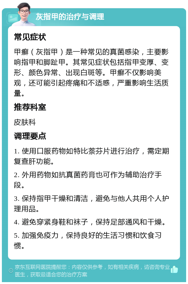 灰指甲的治疗与调理 常见症状 甲癣（灰指甲）是一种常见的真菌感染，主要影响指甲和脚趾甲。其常见症状包括指甲变厚、变形、颜色异常、出现白斑等。甲癣不仅影响美观，还可能引起疼痛和不适感，严重影响生活质量。 推荐科室 皮肤科 调理要点 1. 使用口服药物如特比萘芬片进行治疗，需定期复查肝功能。 2. 外用药物如抗真菌药膏也可作为辅助治疗手段。 3. 保持指甲干燥和清洁，避免与他人共用个人护理用品。 4. 避免穿紧身鞋和袜子，保持足部通风和干燥。 5. 加强免疫力，保持良好的生活习惯和饮食习惯。