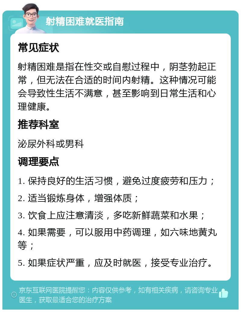 射精困难就医指南 常见症状 射精困难是指在性交或自慰过程中，阴茎勃起正常，但无法在合适的时间内射精。这种情况可能会导致性生活不满意，甚至影响到日常生活和心理健康。 推荐科室 泌尿外科或男科 调理要点 1. 保持良好的生活习惯，避免过度疲劳和压力； 2. 适当锻炼身体，增强体质； 3. 饮食上应注意清淡，多吃新鲜蔬菜和水果； 4. 如果需要，可以服用中药调理，如六味地黄丸等； 5. 如果症状严重，应及时就医，接受专业治疗。