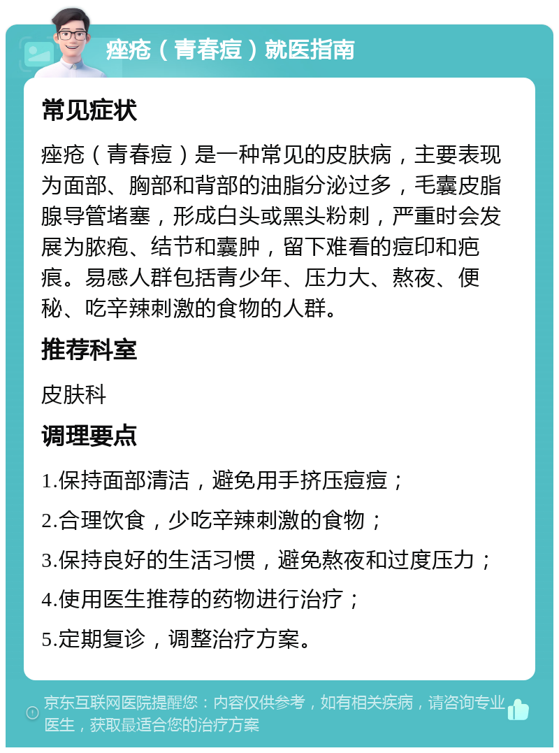 痤疮（青春痘）就医指南 常见症状 痤疮（青春痘）是一种常见的皮肤病，主要表现为面部、胸部和背部的油脂分泌过多，毛囊皮脂腺导管堵塞，形成白头或黑头粉刺，严重时会发展为脓疱、结节和囊肿，留下难看的痘印和疤痕。易感人群包括青少年、压力大、熬夜、便秘、吃辛辣刺激的食物的人群。 推荐科室 皮肤科 调理要点 1.保持面部清洁，避免用手挤压痘痘； 2.合理饮食，少吃辛辣刺激的食物； 3.保持良好的生活习惯，避免熬夜和过度压力； 4.使用医生推荐的药物进行治疗； 5.定期复诊，调整治疗方案。