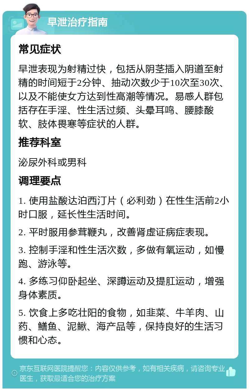 早泄治疗指南 常见症状 早泄表现为射精过快，包括从阴茎插入阴道至射精的时间短于2分钟、抽动次数少于10次至30次、以及不能使女方达到性高潮等情况。易感人群包括存在手淫、性生活过频、头晕耳鸣、腰膝酸软、肢体畏寒等症状的人群。 推荐科室 泌尿外科或男科 调理要点 1. 使用盐酸达泊西汀片（必利劲）在性生活前2小时口服，延长性生活时间。 2. 平时服用参茸鞭丸，改善肾虚证病症表现。 3. 控制手淫和性生活次数，多做有氧运动，如慢跑、游泳等。 4. 多练习仰卧起坐、深蹲运动及提肛运动，增强身体素质。 5. 饮食上多吃壮阳的食物，如韭菜、牛羊肉、山药、鳝鱼、泥鳅、海产品等，保持良好的生活习惯和心态。