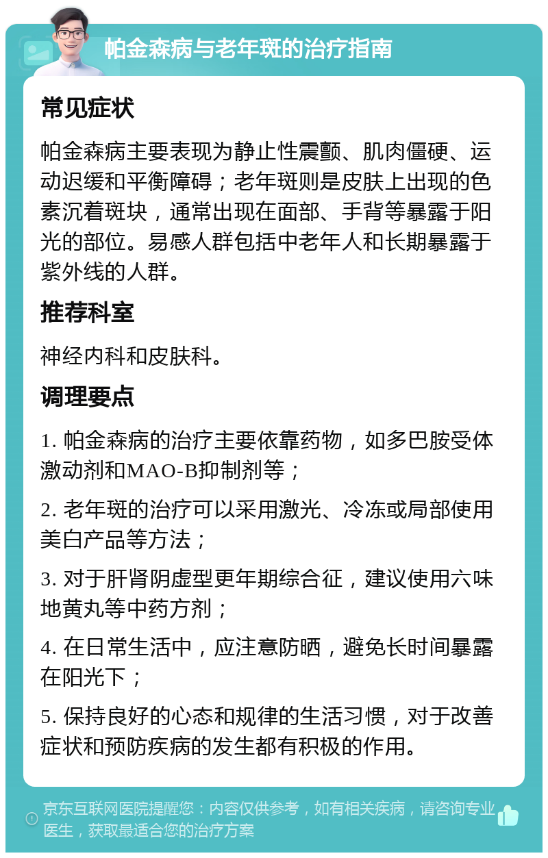 帕金森病与老年斑的治疗指南 常见症状 帕金森病主要表现为静止性震颤、肌肉僵硬、运动迟缓和平衡障碍；老年斑则是皮肤上出现的色素沉着斑块，通常出现在面部、手背等暴露于阳光的部位。易感人群包括中老年人和长期暴露于紫外线的人群。 推荐科室 神经内科和皮肤科。 调理要点 1. 帕金森病的治疗主要依靠药物，如多巴胺受体激动剂和MAO-B抑制剂等； 2. 老年斑的治疗可以采用激光、冷冻或局部使用美白产品等方法； 3. 对于肝肾阴虚型更年期综合征，建议使用六味地黄丸等中药方剂； 4. 在日常生活中，应注意防晒，避免长时间暴露在阳光下； 5. 保持良好的心态和规律的生活习惯，对于改善症状和预防疾病的发生都有积极的作用。