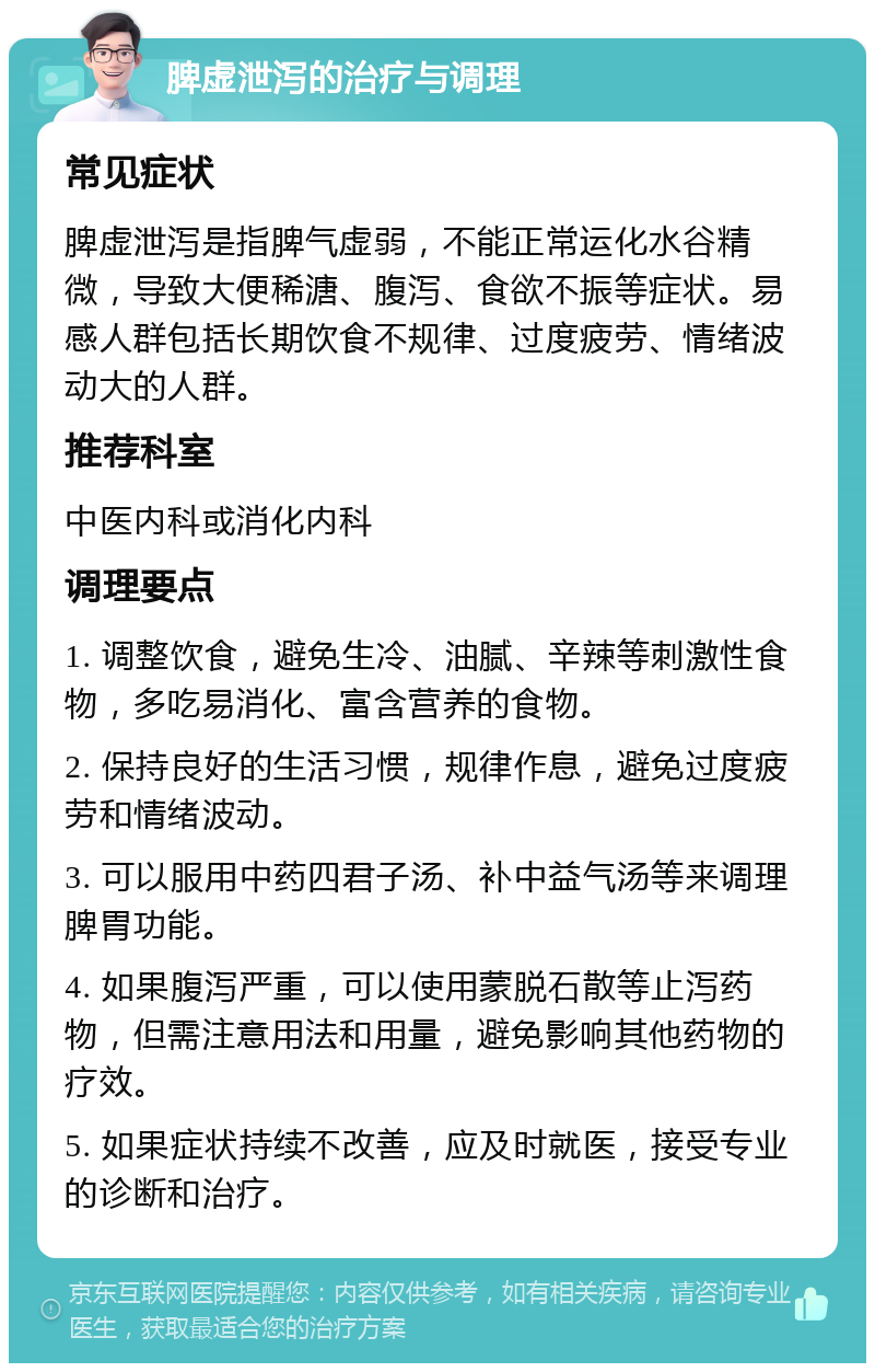 脾虚泄泻的治疗与调理 常见症状 脾虚泄泻是指脾气虚弱，不能正常运化水谷精微，导致大便稀溏、腹泻、食欲不振等症状。易感人群包括长期饮食不规律、过度疲劳、情绪波动大的人群。 推荐科室 中医内科或消化内科 调理要点 1. 调整饮食，避免生冷、油腻、辛辣等刺激性食物，多吃易消化、富含营养的食物。 2. 保持良好的生活习惯，规律作息，避免过度疲劳和情绪波动。 3. 可以服用中药四君子汤、补中益气汤等来调理脾胃功能。 4. 如果腹泻严重，可以使用蒙脱石散等止泻药物，但需注意用法和用量，避免影响其他药物的疗效。 5. 如果症状持续不改善，应及时就医，接受专业的诊断和治疗。