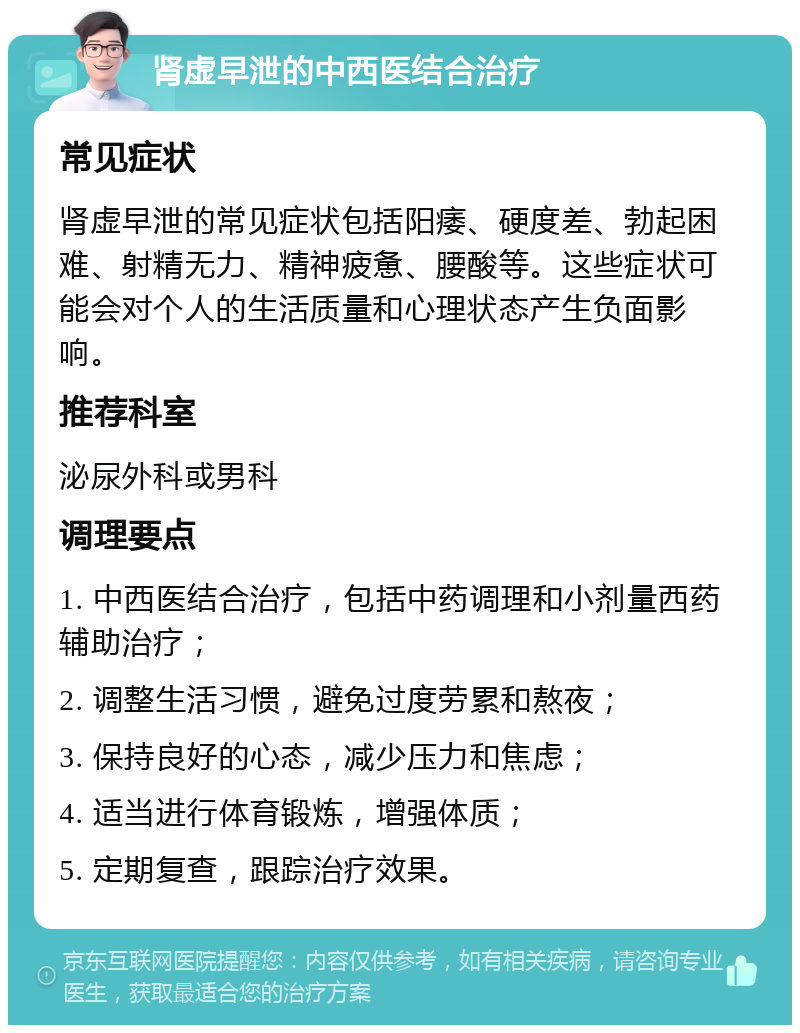 肾虚早泄的中西医结合治疗 常见症状 肾虚早泄的常见症状包括阳痿、硬度差、勃起困难、射精无力、精神疲惫、腰酸等。这些症状可能会对个人的生活质量和心理状态产生负面影响。 推荐科室 泌尿外科或男科 调理要点 1. 中西医结合治疗，包括中药调理和小剂量西药辅助治疗； 2. 调整生活习惯，避免过度劳累和熬夜； 3. 保持良好的心态，减少压力和焦虑； 4. 适当进行体育锻炼，增强体质； 5. 定期复查，跟踪治疗效果。