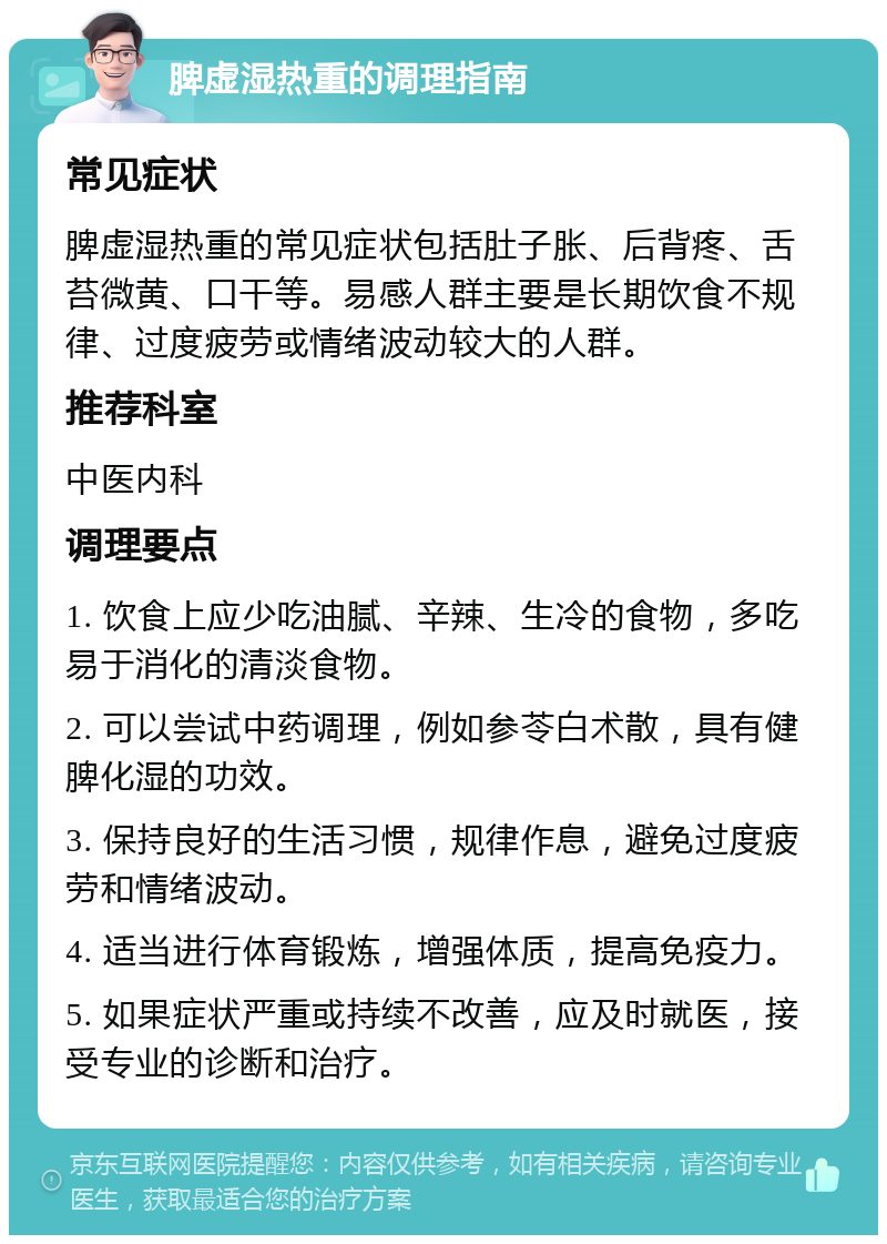 脾虚湿热重的调理指南 常见症状 脾虚湿热重的常见症状包括肚子胀、后背疼、舌苔微黄、口干等。易感人群主要是长期饮食不规律、过度疲劳或情绪波动较大的人群。 推荐科室 中医内科 调理要点 1. 饮食上应少吃油腻、辛辣、生冷的食物，多吃易于消化的清淡食物。 2. 可以尝试中药调理，例如参苓白术散，具有健脾化湿的功效。 3. 保持良好的生活习惯，规律作息，避免过度疲劳和情绪波动。 4. 适当进行体育锻炼，增强体质，提高免疫力。 5. 如果症状严重或持续不改善，应及时就医，接受专业的诊断和治疗。