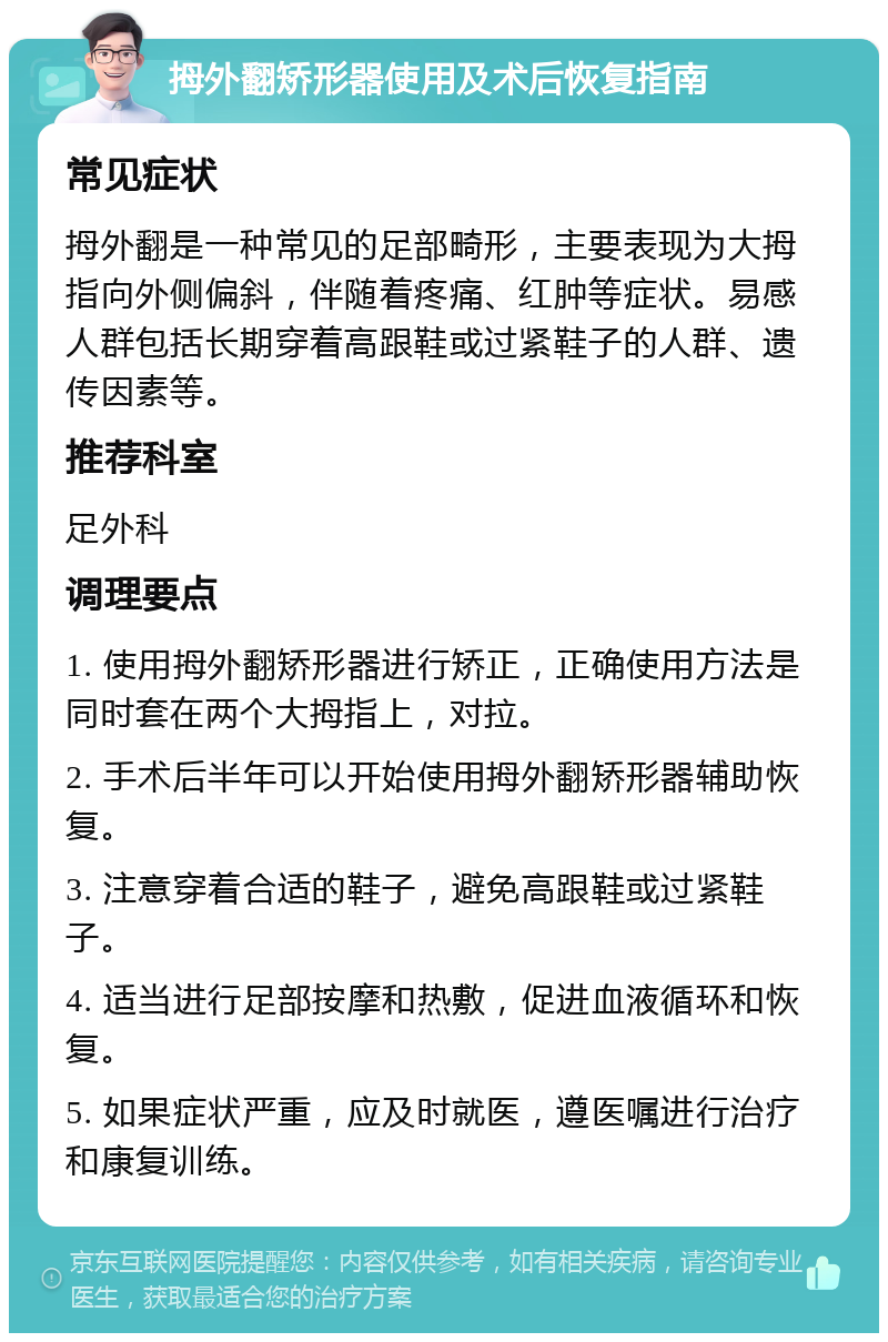 拇外翻矫形器使用及术后恢复指南 常见症状 拇外翻是一种常见的足部畸形，主要表现为大拇指向外侧偏斜，伴随着疼痛、红肿等症状。易感人群包括长期穿着高跟鞋或过紧鞋子的人群、遗传因素等。 推荐科室 足外科 调理要点 1. 使用拇外翻矫形器进行矫正，正确使用方法是同时套在两个大拇指上，对拉。 2. 手术后半年可以开始使用拇外翻矫形器辅助恢复。 3. 注意穿着合适的鞋子，避免高跟鞋或过紧鞋子。 4. 适当进行足部按摩和热敷，促进血液循环和恢复。 5. 如果症状严重，应及时就医，遵医嘱进行治疗和康复训练。