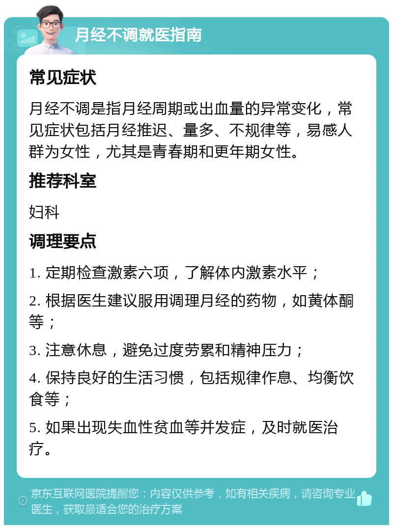 月经不调就医指南 常见症状 月经不调是指月经周期或出血量的异常变化，常见症状包括月经推迟、量多、不规律等，易感人群为女性，尤其是青春期和更年期女性。 推荐科室 妇科 调理要点 1. 定期检查激素六项，了解体内激素水平； 2. 根据医生建议服用调理月经的药物，如黄体酮等； 3. 注意休息，避免过度劳累和精神压力； 4. 保持良好的生活习惯，包括规律作息、均衡饮食等； 5. 如果出现失血性贫血等并发症，及时就医治疗。