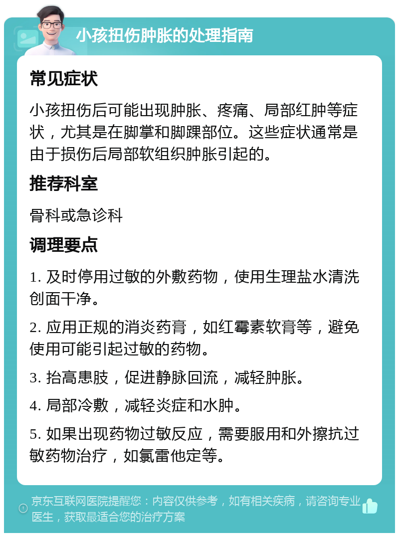 小孩扭伤肿胀的处理指南 常见症状 小孩扭伤后可能出现肿胀、疼痛、局部红肿等症状，尤其是在脚掌和脚踝部位。这些症状通常是由于损伤后局部软组织肿胀引起的。 推荐科室 骨科或急诊科 调理要点 1. 及时停用过敏的外敷药物，使用生理盐水清洗创面干净。 2. 应用正规的消炎药膏，如红霉素软膏等，避免使用可能引起过敏的药物。 3. 抬高患肢，促进静脉回流，减轻肿胀。 4. 局部冷敷，减轻炎症和水肿。 5. 如果出现药物过敏反应，需要服用和外擦抗过敏药物治疗，如氯雷他定等。