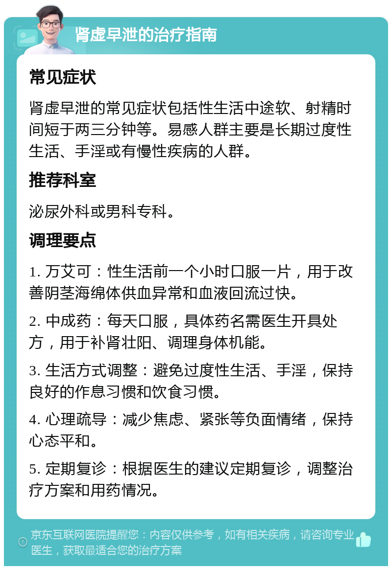 肾虚早泄的治疗指南 常见症状 肾虚早泄的常见症状包括性生活中途软、射精时间短于两三分钟等。易感人群主要是长期过度性生活、手淫或有慢性疾病的人群。 推荐科室 泌尿外科或男科专科。 调理要点 1. 万艾可：性生活前一个小时口服一片，用于改善阴茎海绵体供血异常和血液回流过快。 2. 中成药：每天口服，具体药名需医生开具处方，用于补肾壮阳、调理身体机能。 3. 生活方式调整：避免过度性生活、手淫，保持良好的作息习惯和饮食习惯。 4. 心理疏导：减少焦虑、紧张等负面情绪，保持心态平和。 5. 定期复诊：根据医生的建议定期复诊，调整治疗方案和用药情况。