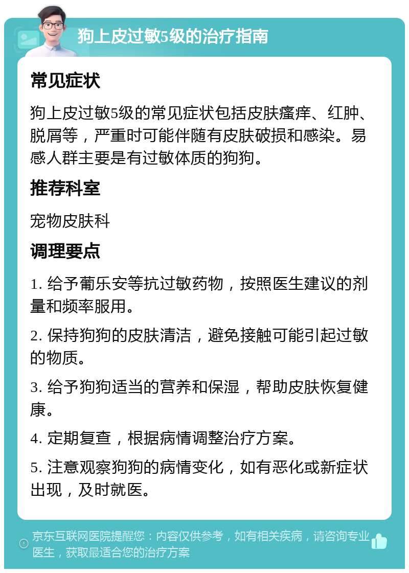 狗上皮过敏5级的治疗指南 常见症状 狗上皮过敏5级的常见症状包括皮肤瘙痒、红肿、脱屑等，严重时可能伴随有皮肤破损和感染。易感人群主要是有过敏体质的狗狗。 推荐科室 宠物皮肤科 调理要点 1. 给予葡乐安等抗过敏药物，按照医生建议的剂量和频率服用。 2. 保持狗狗的皮肤清洁，避免接触可能引起过敏的物质。 3. 给予狗狗适当的营养和保湿，帮助皮肤恢复健康。 4. 定期复查，根据病情调整治疗方案。 5. 注意观察狗狗的病情变化，如有恶化或新症状出现，及时就医。