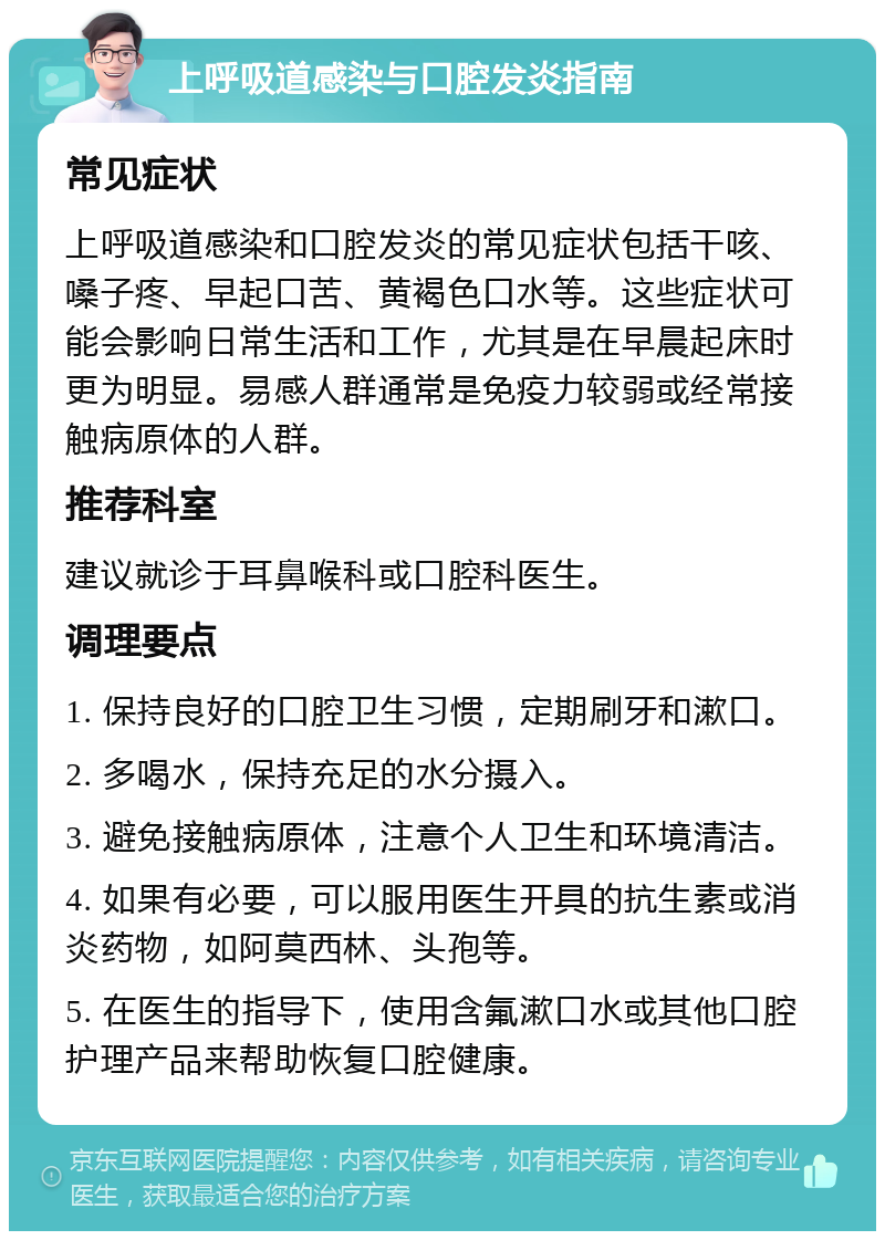 上呼吸道感染与口腔发炎指南 常见症状 上呼吸道感染和口腔发炎的常见症状包括干咳、嗓子疼、早起口苦、黄褐色口水等。这些症状可能会影响日常生活和工作，尤其是在早晨起床时更为明显。易感人群通常是免疫力较弱或经常接触病原体的人群。 推荐科室 建议就诊于耳鼻喉科或口腔科医生。 调理要点 1. 保持良好的口腔卫生习惯，定期刷牙和漱口。 2. 多喝水，保持充足的水分摄入。 3. 避免接触病原体，注意个人卫生和环境清洁。 4. 如果有必要，可以服用医生开具的抗生素或消炎药物，如阿莫西林、头孢等。 5. 在医生的指导下，使用含氟漱口水或其他口腔护理产品来帮助恢复口腔健康。