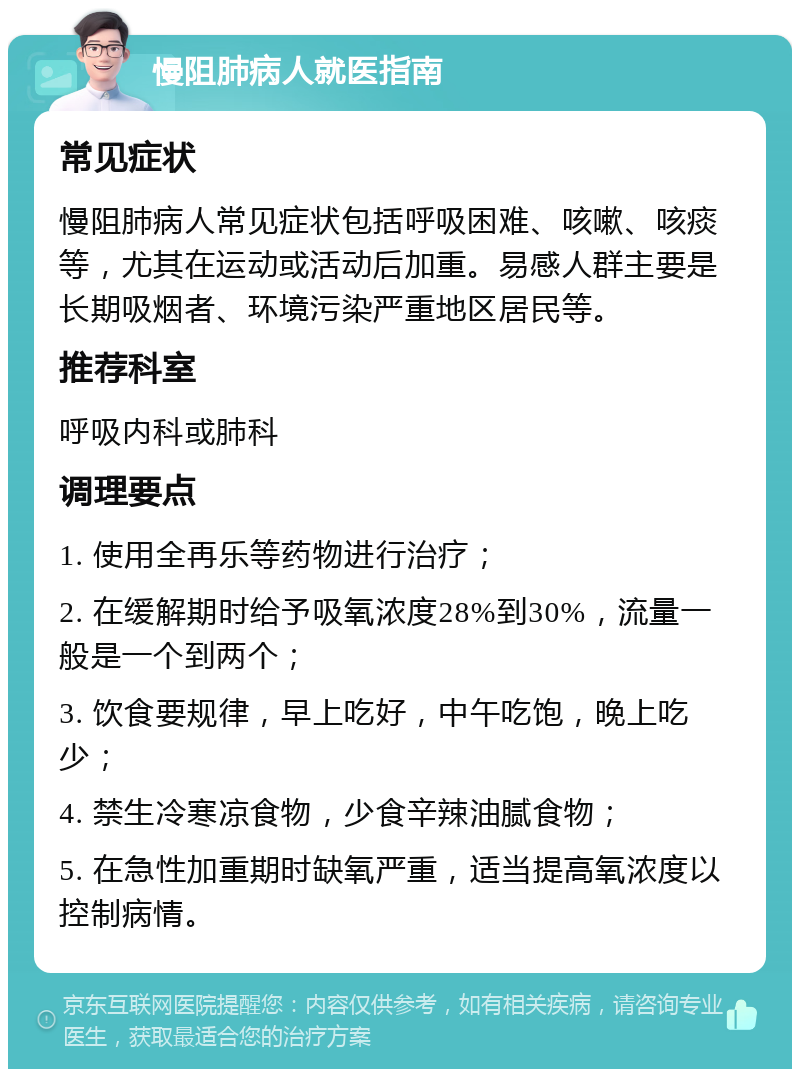 慢阻肺病人就医指南 常见症状 慢阻肺病人常见症状包括呼吸困难、咳嗽、咳痰等，尤其在运动或活动后加重。易感人群主要是长期吸烟者、环境污染严重地区居民等。 推荐科室 呼吸内科或肺科 调理要点 1. 使用全再乐等药物进行治疗； 2. 在缓解期时给予吸氧浓度28%到30%，流量一般是一个到两个； 3. 饮食要规律，早上吃好，中午吃饱，晚上吃少； 4. 禁生冷寒凉食物，少食辛辣油腻食物； 5. 在急性加重期时缺氧严重，适当提高氧浓度以控制病情。