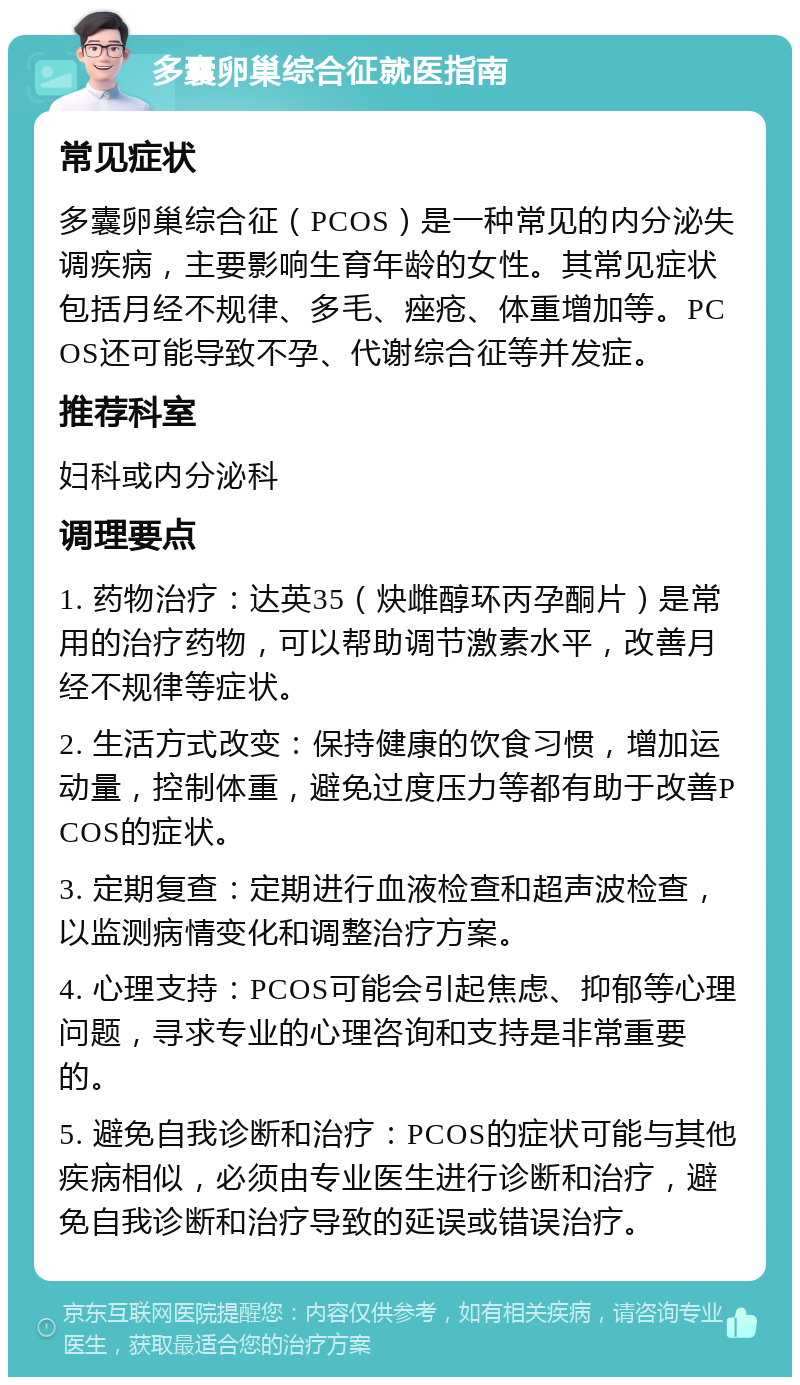 多囊卵巢综合征就医指南 常见症状 多囊卵巢综合征（PCOS）是一种常见的内分泌失调疾病，主要影响生育年龄的女性。其常见症状包括月经不规律、多毛、痤疮、体重增加等。PCOS还可能导致不孕、代谢综合征等并发症。 推荐科室 妇科或内分泌科 调理要点 1. 药物治疗：达英35（炔雌醇环丙孕酮片）是常用的治疗药物，可以帮助调节激素水平，改善月经不规律等症状。 2. 生活方式改变：保持健康的饮食习惯，增加运动量，控制体重，避免过度压力等都有助于改善PCOS的症状。 3. 定期复查：定期进行血液检查和超声波检查，以监测病情变化和调整治疗方案。 4. 心理支持：PCOS可能会引起焦虑、抑郁等心理问题，寻求专业的心理咨询和支持是非常重要的。 5. 避免自我诊断和治疗：PCOS的症状可能与其他疾病相似，必须由专业医生进行诊断和治疗，避免自我诊断和治疗导致的延误或错误治疗。