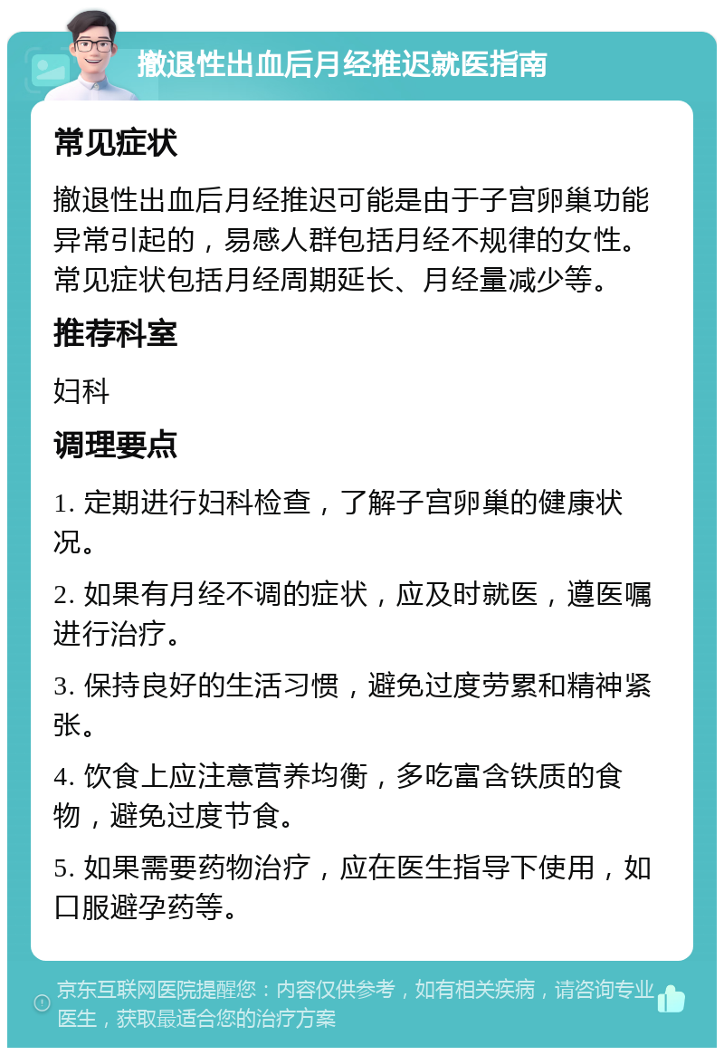 撤退性出血后月经推迟就医指南 常见症状 撤退性出血后月经推迟可能是由于子宫卵巢功能异常引起的，易感人群包括月经不规律的女性。常见症状包括月经周期延长、月经量减少等。 推荐科室 妇科 调理要点 1. 定期进行妇科检查，了解子宫卵巢的健康状况。 2. 如果有月经不调的症状，应及时就医，遵医嘱进行治疗。 3. 保持良好的生活习惯，避免过度劳累和精神紧张。 4. 饮食上应注意营养均衡，多吃富含铁质的食物，避免过度节食。 5. 如果需要药物治疗，应在医生指导下使用，如口服避孕药等。