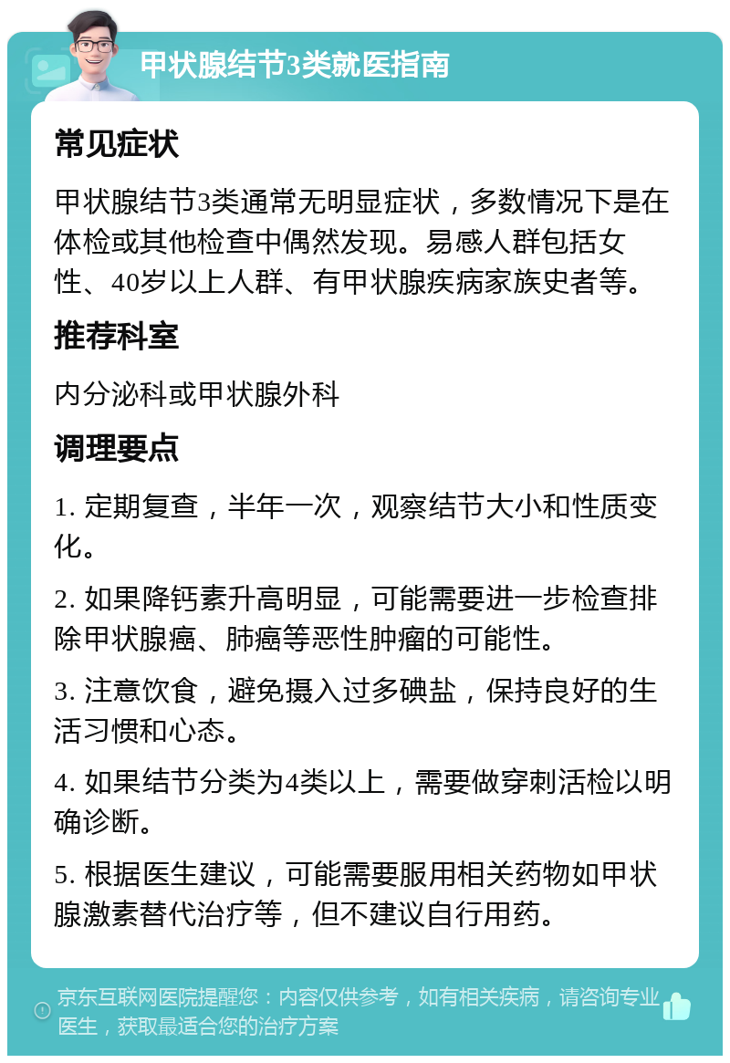 甲状腺结节3类就医指南 常见症状 甲状腺结节3类通常无明显症状，多数情况下是在体检或其他检查中偶然发现。易感人群包括女性、40岁以上人群、有甲状腺疾病家族史者等。 推荐科室 内分泌科或甲状腺外科 调理要点 1. 定期复查，半年一次，观察结节大小和性质变化。 2. 如果降钙素升高明显，可能需要进一步检查排除甲状腺癌、肺癌等恶性肿瘤的可能性。 3. 注意饮食，避免摄入过多碘盐，保持良好的生活习惯和心态。 4. 如果结节分类为4类以上，需要做穿刺活检以明确诊断。 5. 根据医生建议，可能需要服用相关药物如甲状腺激素替代治疗等，但不建议自行用药。