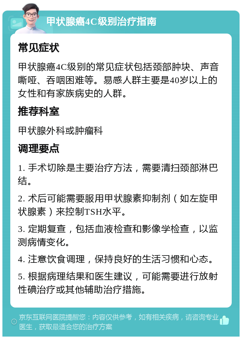 甲状腺癌4C级别治疗指南 常见症状 甲状腺癌4C级别的常见症状包括颈部肿块、声音嘶哑、吞咽困难等。易感人群主要是40岁以上的女性和有家族病史的人群。 推荐科室 甲状腺外科或肿瘤科 调理要点 1. 手术切除是主要治疗方法，需要清扫颈部淋巴结。 2. 术后可能需要服用甲状腺素抑制剂（如左旋甲状腺素）来控制TSH水平。 3. 定期复查，包括血液检查和影像学检查，以监测病情变化。 4. 注意饮食调理，保持良好的生活习惯和心态。 5. 根据病理结果和医生建议，可能需要进行放射性碘治疗或其他辅助治疗措施。