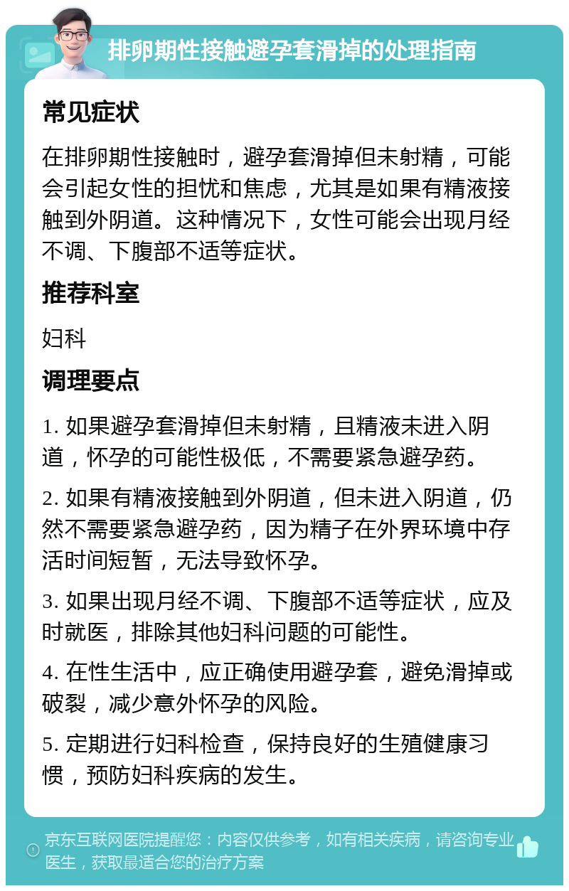 排卵期性接触避孕套滑掉的处理指南 常见症状 在排卵期性接触时，避孕套滑掉但未射精，可能会引起女性的担忧和焦虑，尤其是如果有精液接触到外阴道。这种情况下，女性可能会出现月经不调、下腹部不适等症状。 推荐科室 妇科 调理要点 1. 如果避孕套滑掉但未射精，且精液未进入阴道，怀孕的可能性极低，不需要紧急避孕药。 2. 如果有精液接触到外阴道，但未进入阴道，仍然不需要紧急避孕药，因为精子在外界环境中存活时间短暂，无法导致怀孕。 3. 如果出现月经不调、下腹部不适等症状，应及时就医，排除其他妇科问题的可能性。 4. 在性生活中，应正确使用避孕套，避免滑掉或破裂，减少意外怀孕的风险。 5. 定期进行妇科检查，保持良好的生殖健康习惯，预防妇科疾病的发生。