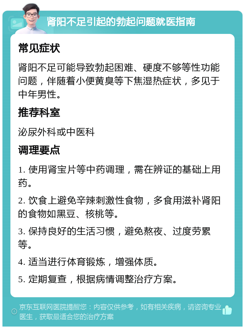 肾阳不足引起的勃起问题就医指南 常见症状 肾阳不足可能导致勃起困难、硬度不够等性功能问题，伴随着小便黄臭等下焦湿热症状，多见于中年男性。 推荐科室 泌尿外科或中医科 调理要点 1. 使用肾宝片等中药调理，需在辨证的基础上用药。 2. 饮食上避免辛辣刺激性食物，多食用滋补肾阳的食物如黑豆、核桃等。 3. 保持良好的生活习惯，避免熬夜、过度劳累等。 4. 适当进行体育锻炼，增强体质。 5. 定期复查，根据病情调整治疗方案。