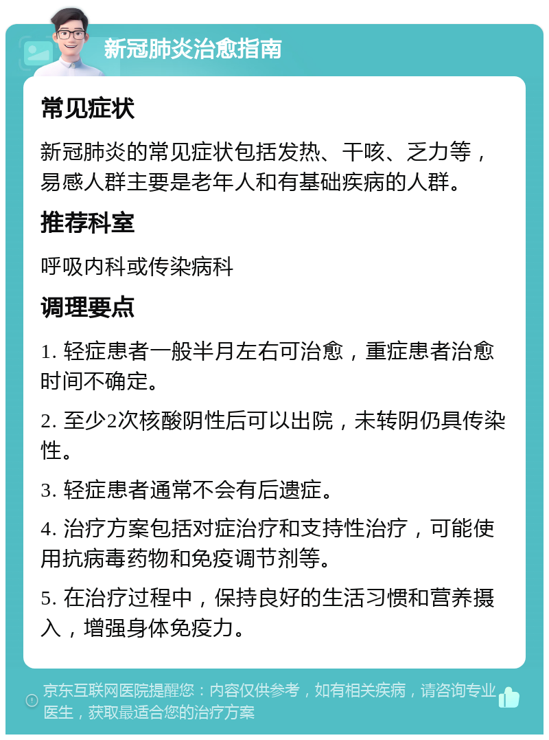 新冠肺炎治愈指南 常见症状 新冠肺炎的常见症状包括发热、干咳、乏力等，易感人群主要是老年人和有基础疾病的人群。 推荐科室 呼吸内科或传染病科 调理要点 1. 轻症患者一般半月左右可治愈，重症患者治愈时间不确定。 2. 至少2次核酸阴性后可以出院，未转阴仍具传染性。 3. 轻症患者通常不会有后遗症。 4. 治疗方案包括对症治疗和支持性治疗，可能使用抗病毒药物和免疫调节剂等。 5. 在治疗过程中，保持良好的生活习惯和营养摄入，增强身体免疫力。