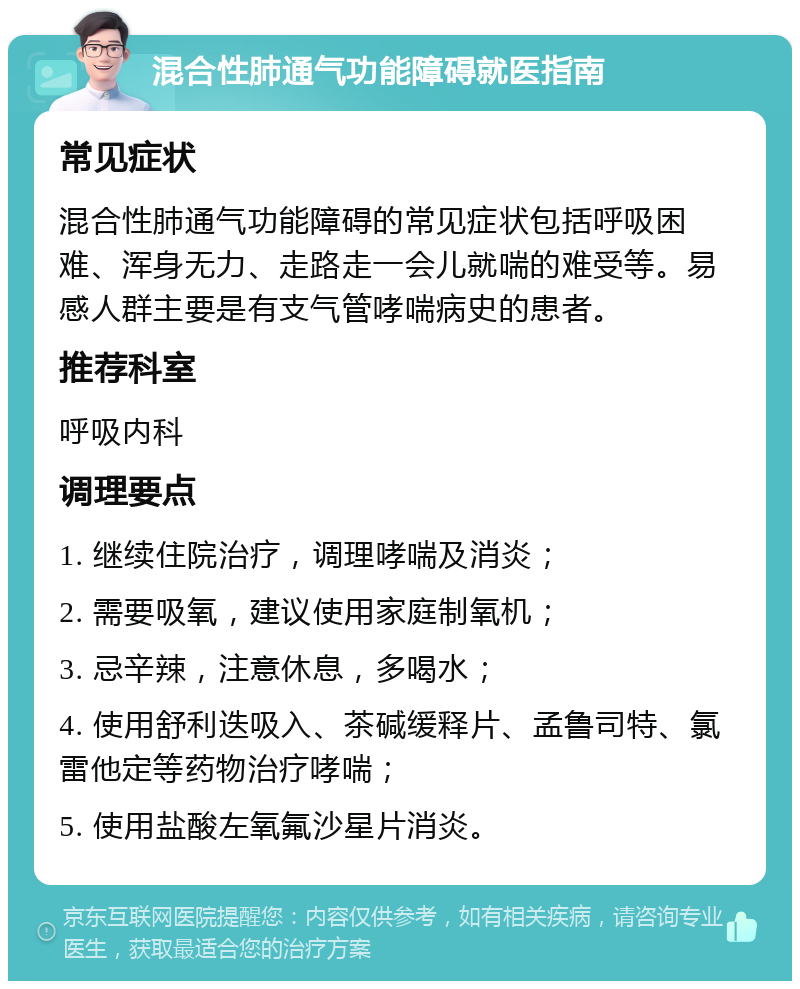 混合性肺通气功能障碍就医指南 常见症状 混合性肺通气功能障碍的常见症状包括呼吸困难、浑身无力、走路走一会儿就喘的难受等。易感人群主要是有支气管哮喘病史的患者。 推荐科室 呼吸内科 调理要点 1. 继续住院治疗，调理哮喘及消炎； 2. 需要吸氧，建议使用家庭制氧机； 3. 忌辛辣，注意休息，多喝水； 4. 使用舒利迭吸入、茶碱缓释片、孟鲁司特、氯雷他定等药物治疗哮喘； 5. 使用盐酸左氧氟沙星片消炎。