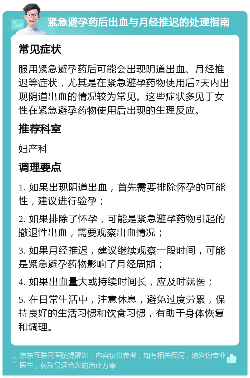 紧急避孕药后出血与月经推迟的处理指南 常见症状 服用紧急避孕药后可能会出现阴道出血、月经推迟等症状，尤其是在紧急避孕药物使用后7天内出现阴道出血的情况较为常见。这些症状多见于女性在紧急避孕药物使用后出现的生理反应。 推荐科室 妇产科 调理要点 1. 如果出现阴道出血，首先需要排除怀孕的可能性，建议进行验孕； 2. 如果排除了怀孕，可能是紧急避孕药物引起的撤退性出血，需要观察出血情况； 3. 如果月经推迟，建议继续观察一段时间，可能是紧急避孕药物影响了月经周期； 4. 如果出血量大或持续时间长，应及时就医； 5. 在日常生活中，注意休息，避免过度劳累，保持良好的生活习惯和饮食习惯，有助于身体恢复和调理。