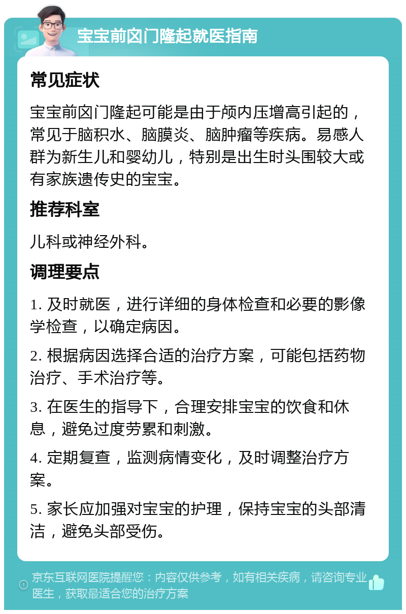 宝宝前囟门隆起就医指南 常见症状 宝宝前囟门隆起可能是由于颅内压增高引起的，常见于脑积水、脑膜炎、脑肿瘤等疾病。易感人群为新生儿和婴幼儿，特别是出生时头围较大或有家族遗传史的宝宝。 推荐科室 儿科或神经外科。 调理要点 1. 及时就医，进行详细的身体检查和必要的影像学检查，以确定病因。 2. 根据病因选择合适的治疗方案，可能包括药物治疗、手术治疗等。 3. 在医生的指导下，合理安排宝宝的饮食和休息，避免过度劳累和刺激。 4. 定期复查，监测病情变化，及时调整治疗方案。 5. 家长应加强对宝宝的护理，保持宝宝的头部清洁，避免头部受伤。