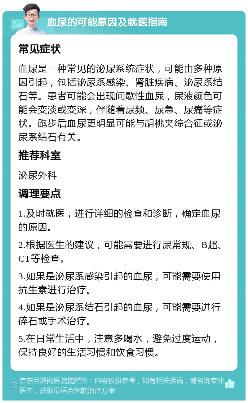 血尿的可能原因及就医指南 常见症状 血尿是一种常见的泌尿系统症状，可能由多种原因引起，包括泌尿系感染、肾脏疾病、泌尿系结石等。患者可能会出现间歇性血尿，尿液颜色可能会变淡或变深，伴随着尿频、尿急、尿痛等症状。跑步后血尿更明显可能与胡桃夹综合征或泌尿系结石有关。 推荐科室 泌尿外科 调理要点 1.及时就医，进行详细的检查和诊断，确定血尿的原因。 2.根据医生的建议，可能需要进行尿常规、B超、CT等检查。 3.如果是泌尿系感染引起的血尿，可能需要使用抗生素进行治疗。 4.如果是泌尿系结石引起的血尿，可能需要进行碎石或手术治疗。 5.在日常生活中，注意多喝水，避免过度运动，保持良好的生活习惯和饮食习惯。