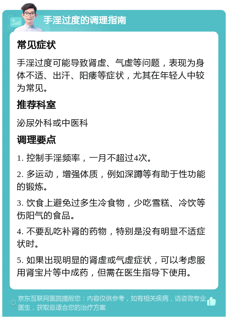 手淫过度的调理指南 常见症状 手淫过度可能导致肾虚、气虚等问题，表现为身体不适、出汗、阳痿等症状，尤其在年轻人中较为常见。 推荐科室 泌尿外科或中医科 调理要点 1. 控制手淫频率，一月不超过4次。 2. 多运动，增强体质，例如深蹲等有助于性功能的锻炼。 3. 饮食上避免过多生冷食物，少吃雪糕、冷饮等伤阳气的食品。 4. 不要乱吃补肾的药物，特别是没有明显不适症状时。 5. 如果出现明显的肾虚或气虚症状，可以考虑服用肾宝片等中成药，但需在医生指导下使用。