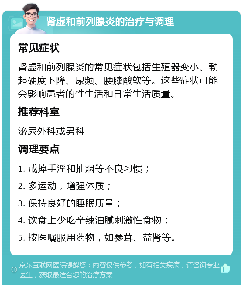 肾虚和前列腺炎的治疗与调理 常见症状 肾虚和前列腺炎的常见症状包括生殖器变小、勃起硬度下降、尿频、腰膝酸软等。这些症状可能会影响患者的性生活和日常生活质量。 推荐科室 泌尿外科或男科 调理要点 1. 戒掉手淫和抽烟等不良习惯； 2. 多运动，增强体质； 3. 保持良好的睡眠质量； 4. 饮食上少吃辛辣油腻刺激性食物； 5. 按医嘱服用药物，如参茸、益肾等。