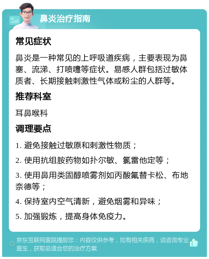 鼻炎治疗指南 常见症状 鼻炎是一种常见的上呼吸道疾病，主要表现为鼻塞、流涕、打喷嚏等症状。易感人群包括过敏体质者、长期接触刺激性气体或粉尘的人群等。 推荐科室 耳鼻喉科 调理要点 1. 避免接触过敏原和刺激性物质； 2. 使用抗组胺药物如扑尔敏、氯雷他定等； 3. 使用鼻用类固醇喷雾剂如丙酸氟替卡松、布地奈德等； 4. 保持室内空气清新，避免烟雾和异味； 5. 加强锻炼，提高身体免疫力。