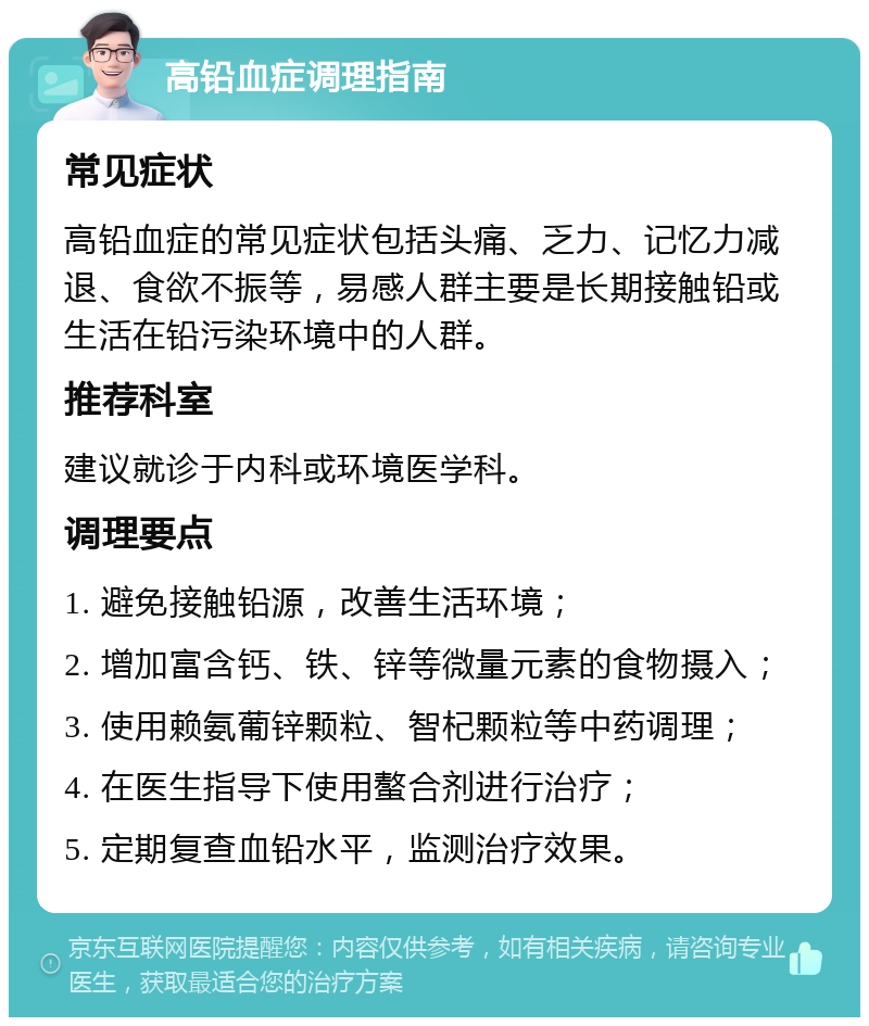 高铅血症调理指南 常见症状 高铅血症的常见症状包括头痛、乏力、记忆力减退、食欲不振等，易感人群主要是长期接触铅或生活在铅污染环境中的人群。 推荐科室 建议就诊于内科或环境医学科。 调理要点 1. 避免接触铅源，改善生活环境； 2. 增加富含钙、铁、锌等微量元素的食物摄入； 3. 使用赖氨葡锌颗粒、智杞颗粒等中药调理； 4. 在医生指导下使用螯合剂进行治疗； 5. 定期复查血铅水平，监测治疗效果。