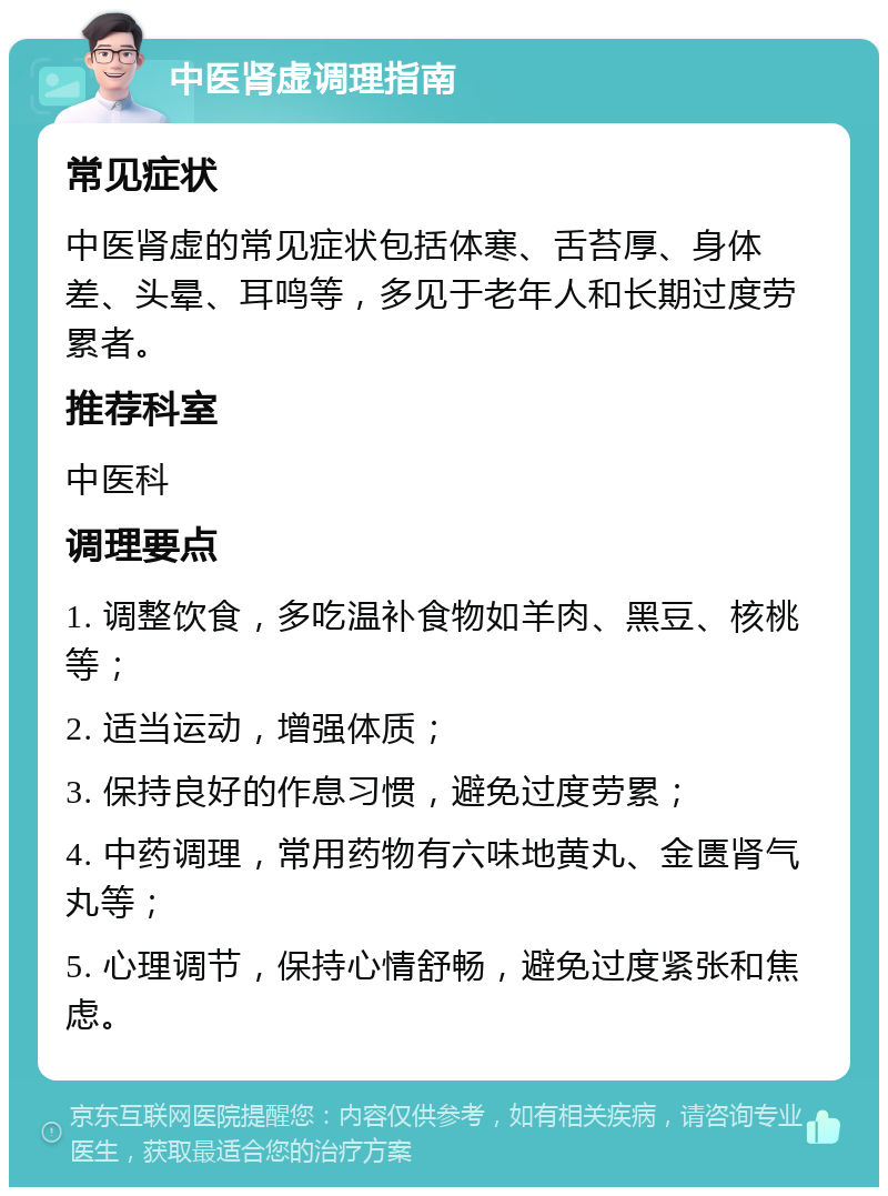 中医肾虚调理指南 常见症状 中医肾虚的常见症状包括体寒、舌苔厚、身体差、头晕、耳鸣等，多见于老年人和长期过度劳累者。 推荐科室 中医科 调理要点 1. 调整饮食，多吃温补食物如羊肉、黑豆、核桃等； 2. 适当运动，增强体质； 3. 保持良好的作息习惯，避免过度劳累； 4. 中药调理，常用药物有六味地黄丸、金匮肾气丸等； 5. 心理调节，保持心情舒畅，避免过度紧张和焦虑。