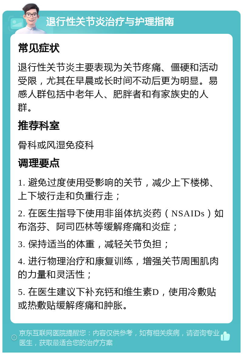 退行性关节炎治疗与护理指南 常见症状 退行性关节炎主要表现为关节疼痛、僵硬和活动受限，尤其在早晨或长时间不动后更为明显。易感人群包括中老年人、肥胖者和有家族史的人群。 推荐科室 骨科或风湿免疫科 调理要点 1. 避免过度使用受影响的关节，减少上下楼梯、上下坡行走和负重行走； 2. 在医生指导下使用非甾体抗炎药（NSAIDs）如布洛芬、阿司匹林等缓解疼痛和炎症； 3. 保持适当的体重，减轻关节负担； 4. 进行物理治疗和康复训练，增强关节周围肌肉的力量和灵活性； 5. 在医生建议下补充钙和维生素D，使用冷敷贴或热敷贴缓解疼痛和肿胀。