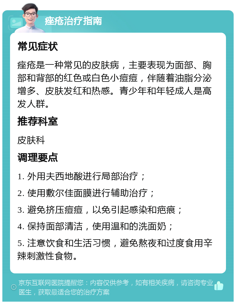 痤疮治疗指南 常见症状 痤疮是一种常见的皮肤病，主要表现为面部、胸部和背部的红色或白色小痘痘，伴随着油脂分泌增多、皮肤发红和热感。青少年和年轻成人是高发人群。 推荐科室 皮肤科 调理要点 1. 外用夫西地酸进行局部治疗； 2. 使用敷尔佳面膜进行辅助治疗； 3. 避免挤压痘痘，以免引起感染和疤痕； 4. 保持面部清洁，使用温和的洗面奶； 5. 注意饮食和生活习惯，避免熬夜和过度食用辛辣刺激性食物。